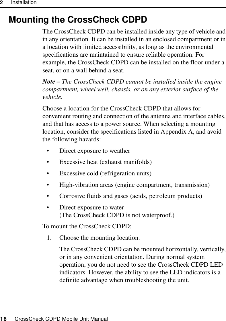 2     Installation16     CrossCheck CDPD Mobile Unit Manual2.6 Mounting the CrossCheck CDPDThe CrossCheck CDPD can be installed inside any type of vehicle and in any orientation. It can be installed in an enclosed compartment or in a location with limited accessibility, as long as the environmental specifications are maintained to ensure reliable operation. For example, the CrossCheck CDPD can be installed on the floor under a seat, or on a wall behind a seat.Note – The CrossCheck CDPD cannot be installed inside the engine compartment, wheel well, chassis, or on any exterior surface of the vehicle.Choose a location for the CrossCheck CDPD that allows for convenient routing and connection of the antenna and interface cables, and that has access to a power source. When selecting a mounting location, consider the specifications listed in Appendix A, and avoid the following hazards:•Direct exposure to weather •Excessive heat (exhaust manifolds) •Excessive cold (refrigeration units) •High-vibration areas (engine compartment, transmission) •Corrosive fluids and gases (acids, petroleum products) •Direct exposure to water (The CrossCheck CDPD is not waterproof.)To mount the CrossCheck CDPD:1. Choose the mounting location.The CrossCheck CDPD can be mounted horizontally, vertically, or in any convenient orientation. During normal system operation, you do not need to see the CrossCheck CDPD LED indicators. However, the ability to see the LED indicators is a definite advantage when troubleshooting the unit.