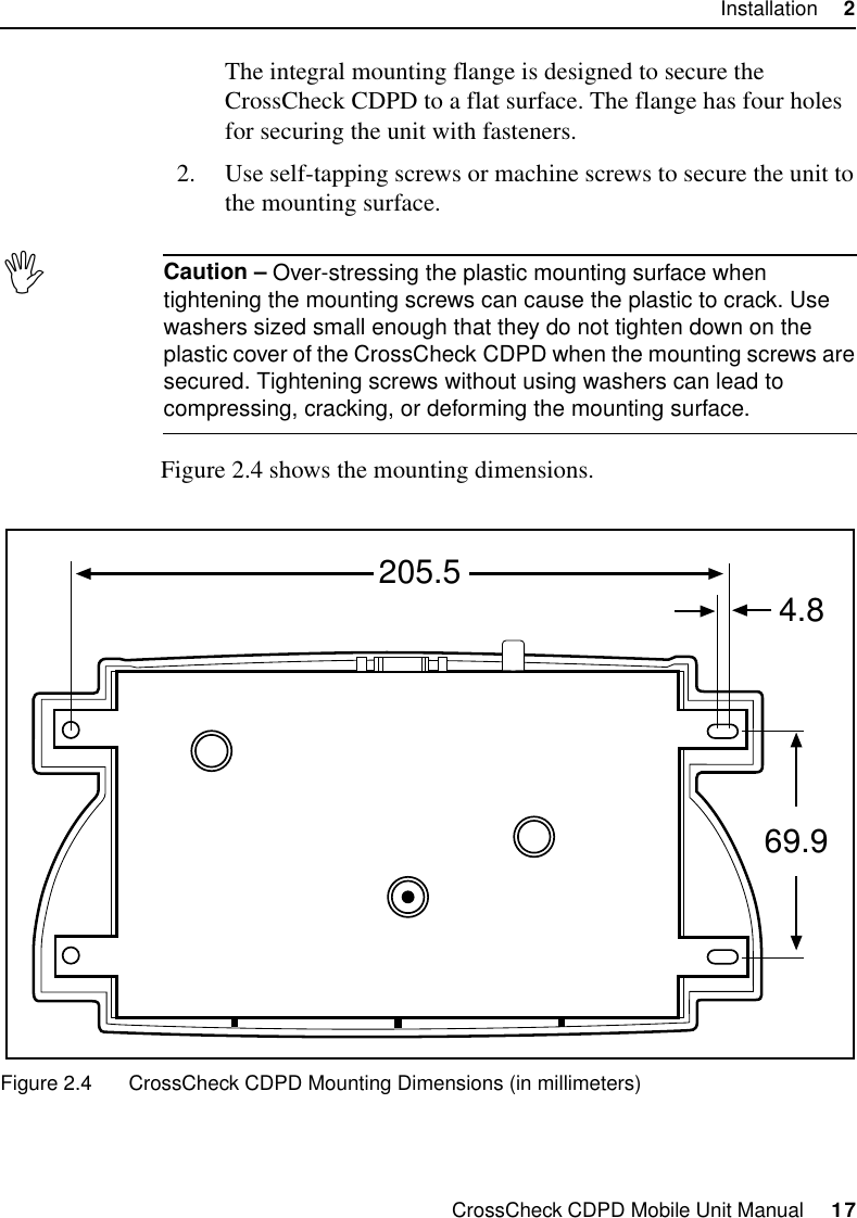 CrossCheck CDPD Mobile Unit Manual     17Installation     2The integral mounting flange is designed to secure the CrossCheck CDPD to a flat surface. The flange has four holes for securing the unit with fasteners.2. Use self-tapping screws or machine screws to secure the unit to the mounting surface.,Caution – Over-stressing the plastic mounting surface when tightening the mounting screws can cause the plastic to crack. Use washers sized small enough that they do not tighten down on the plastic cover of the CrossCheck CDPD when the mounting screws are secured. Tightening screws without using washers can lead to compressing, cracking, or deforming the mounting surface.Figure 2.4 shows the mounting dimensions.Figure 2.4 CrossCheck CDPD Mounting Dimensions (in millimeters)4.8205.569.9