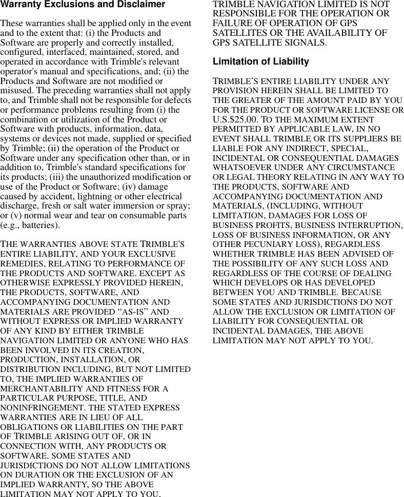 Warranty Exclusions and DisclaimerThese warranties shall be applied only in the event and to the extent that: (i) the Products and Software are properly and correctly installed, configured, interfaced, maintained, stored, and operated in accordance with Trimble&apos;s relevant operator&apos;s manual and specifications, and; (ii) the Products and Software are not modified or misused. The preceding warranties shall not apply to, and Trimble shall not be responsible for defects or performance problems resulting from (i) the combination or utilization of the Product or Software with products, information, data, systems or devices not made, supplied or specified by Trimble; (ii) the operation of the Product or Software under any specification other than, or in addition to, Trimble&apos;s standard specifications for its products; (iii) the unauthorized modification or use of the Product or Software; (iv) damage caused by accident, lightning or other electrical discharge, fresh or salt water immersion or spray; or (v) normal wear and tear on consumable parts (e.g., batteries).THE WARRANTIES ABOVE STATE TRIMBLE&apos;S ENTIRE LIABILITY, AND YOUR EXCLUSIVE REMEDIES, RELATING TO PERFORMANCE OF THE PRODUCTS AND SOFTWARE. EXCEPT AS OTHERWISE EXPRESSLY PROVIDED HEREIN, THE PRODUCTS, SOFTWARE, AND ACCOMPANYING DOCUMENTATION AND MATERIALS ARE PROVIDED “AS-IS” AND WITHOUT EXPRESS OR IMPLIED WARRANTY OF ANY KIND BY EITHER TRIMBLE NAVIGATION LIMITED OR ANYONE WHO HAS BEEN INVOLVED IN ITS CREATION, PRODUCTION, INSTALLATION, OR DISTRIBUTION INCLUDING, BUT NOT LIMITED TO, THE IMPLIED WARRANTIES OF MERCHANTABILITY AND FITNESS FOR A PARTICULAR PURPOSE, TITLE, AND NONINFRINGEMENT. THE STATED EXPRESS WARRANTIES ARE IN LIEU OF ALL OBLIGATIONS OR LIABILITIES ON THE PART OF TRIMBLE ARISING OUT OF, OR IN CONNECTION WITH, ANY PRODUCTS OR SOFTWARE. SOME STATES AND JURISDICTIONS DO NOT ALLOW LIMITATIONS ON DURATION OR THE EXCLUSION OF AN IMPLIED WARRANTY, SO THE ABOVE LIMITATION MAY NOT APPLY TO YOU.TRIMBLE NAVIGATION LIMITED IS NOT RESPONSIBLE FOR THE OPERATION OR FAILURE OF OPERATION OF GPS SATELLITES OR THE AVAILABILITY OF GPS SATELLITE SIGNALS.Limitation of LiabilityTRIMBLE’S ENTIRE LIABILITY UNDER ANY PROVISION HEREIN SHALL BE LIMITED TO THE GREATER OF THE AMOUNT PAID BY YOU FOR THE PRODUCT OR SOFTWARE LICENSE OR U.S.$25.00. TO THE MAXIMUM EXTENT PERMITTED BY APPLICABLE LAW, IN NO EVENT SHALL TRIMBLE OR ITS SUPPLIERS BE LIABLE FOR ANY INDIRECT, SPECIAL, INCIDENTAL OR CONSEQUENTIAL DAMAGES WHATSOEVER UNDER ANY CIRCUMSTANCE OR LEGAL THEORY RELATING IN ANY WAY TO THE PRODUCTS, SOFTWARE AND ACCOMPANYING DOCUMENTATION AND MATERIALS, (INCLUDING, WITHOUT LIMITATION, DAMAGES FOR LOSS OF BUSINESS PROFITS, BUSINESS INTERRUPTION, LOSS OF BUSINESS INFORMATION, OR ANY OTHER PECUNIARY LOSS), REGARDLESS WHETHER TRIMBLE HAS BEEN ADVISED OF THE POSSIBILITY OF ANY SUCH LOSS AND REGARDLESS OF THE COURSE OF DEALING WHICH DEVELOPS OR HAS DEVELOPED BETWEEN YOU AND TRIMBLE. BECAUSE SOME STATES AND JURISDICTIONS DO NOT ALLOW THE EXCLUSION OR LIMITATION OF LIABILITY FOR CONSEQUENTIAL OR INCIDENTAL DAMAGES, THE ABOVE LIMITATION MAY NOT APPLY TO YOU. 