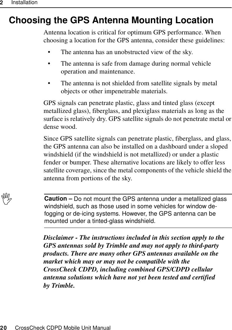 2     Installation20     CrossCheck CDPD Mobile Unit Manual2.7 Choosing the GPS Antenna Mounting LocationAntenna location is critical for optimum GPS performance. When choosing a location for the GPS antenna, consider these guidelines:•The antenna has an unobstructed view of the sky.•The antenna is safe from damage during normal vehicle operation and maintenance.•The antenna is not shielded from satellite signals by metal objects or other impenetrable materials.GPS signals can penetrate plastic, glass and tinted glass (except metallized glass), fiberglass, and plexiglass materials as long as the surface is relatively dry. GPS satellite signals do not penetrate metal or dense wood. Since GPS satellite signals can penetrate plastic, fiberglass, and glass, the GPS antenna can also be installed on a dashboard under a sloped windshield (if the windshield is not metallized) or under a plastic fender or bumper. These alternative locations are likely to offer less satellite coverage, since the metal components of the vehicle shield the antenna from portions of the sky.,Caution – Do not mount the GPS antenna under a metallized glass windshield, such as those used in some vehicles for window de-fogging or de-icing systems. However, the GPS antenna can be mounted under a tinted-glass windshield.Disclaimer - The instructions included in this section apply to the GPS antennas sold by Trimble and may not apply to third-party products. There are many other GPS antennas available on the market which may or may not be compatible with the CrossCheck CDPD, including combined GPS/CDPD cellular antenna solutions which have not yet been tested and certified by Trimble.