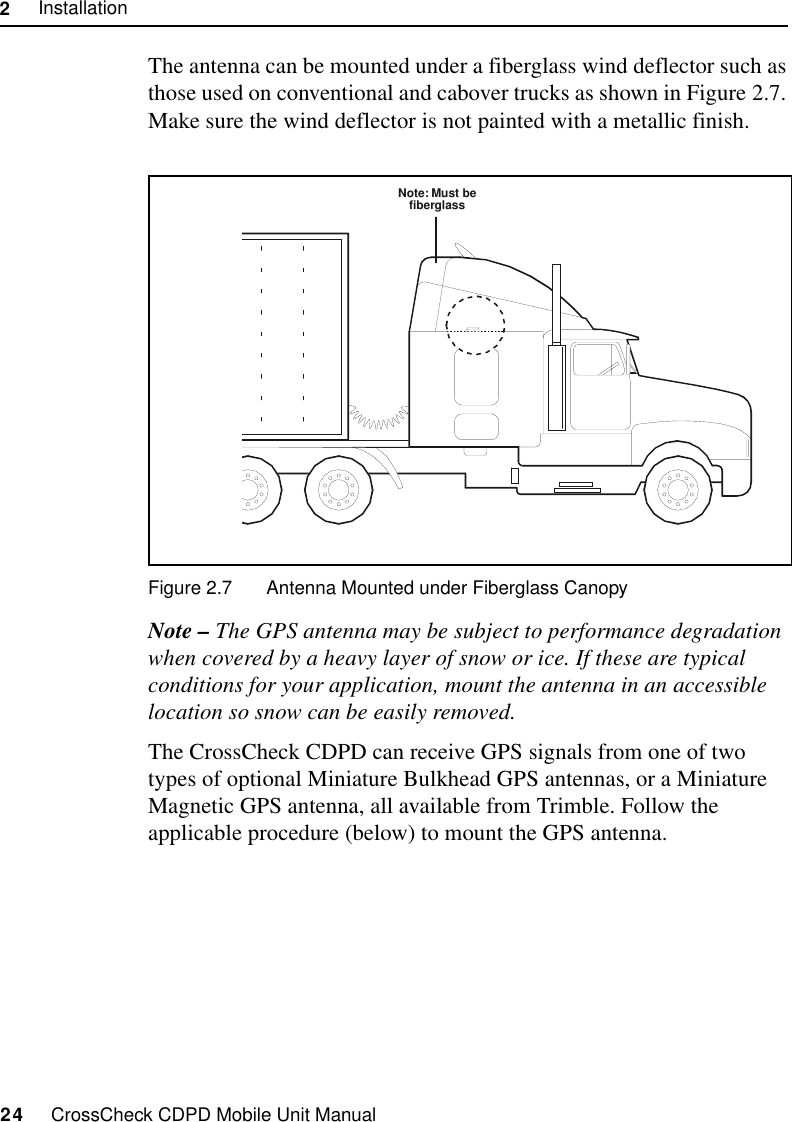 2     Installation24     CrossCheck CDPD Mobile Unit ManualThe antenna can be mounted under a fiberglass wind deflector such as those used on conventional and cabover trucks as shown in Figure 2.7. Make sure the wind deflector is not painted with a metallic finish.Figure 2.7 Antenna Mounted under Fiberglass CanopyNote – The GPS antenna may be subject to performance degradation when covered by a heavy layer of snow or ice. If these are typical conditions for your application, mount the antenna in an accessible location so snow can be easily removed.The CrossCheck CDPD can receive GPS signals from one of two types of optional Miniature Bulkhead GPS antennas, or a Miniature Magnetic GPS antenna, all available from Trimble. Follow the applicable procedure (below) to mount the GPS antenna.Note: Must befiberglass