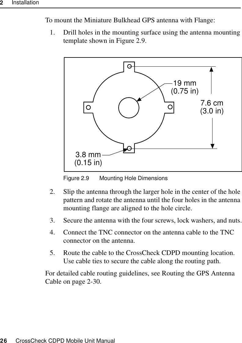 2     Installation26     CrossCheck CDPD Mobile Unit ManualTo mount the Miniature Bulkhead GPS antenna with Flange:1. Drill holes in the mounting surface using the antenna mounting template shown in Figure 2.9.Figure 2.9 Mounting Hole Dimensions2. Slip the antenna through the larger hole in the center of the hole pattern and rotate the antenna until the four holes in the antenna mounting flange are aligned to the hole circle.3. Secure the antenna with the four screws, lock washers, and nuts.4. Connect the TNC connector on the antenna cable to the TNC connector on the antenna.5. Route the cable to the CrossCheck CDPD mounting location. Use cable ties to secure the cable along the routing path.For detailed cable routing guidelines, see Routing the GPS Antenna Cable on page 2-30.7.6 cm(3.0 in)19 mm(0.75 in)3.8 mm(0.15 in)