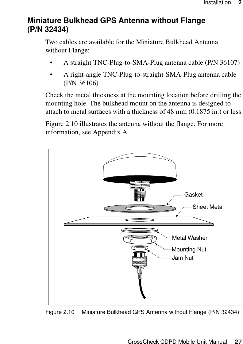 CrossCheck CDPD Mobile Unit Manual     27Installation     22.7.2 Miniature Bulkhead GPS Antenna without Flange (P/N 32434)Two cables are available for the Miniature Bulkhead Antenna without Flange:•A straight TNC-Plug-to-SMA-Plug antenna cable (P/N 36107)•A right-angle TNC-Plug-to-straight-SMA-Plug antenna cable (P/N 36106)Check the metal thickness at the mounting location before drilling the mounting hole. The bulkhead mount on the antenna is designed to attach to metal surfaces with a thickness of 48 mm (0.1875 in.) or less.Figure 2.10 illustrates the antenna without the flange. For more information, see Appendix A.Figure 2.10 Miniature Bulkhead GPS Antenna without Flange (P/N 32434)GasketSheet MetalMounting NutJam NutMetal Washer