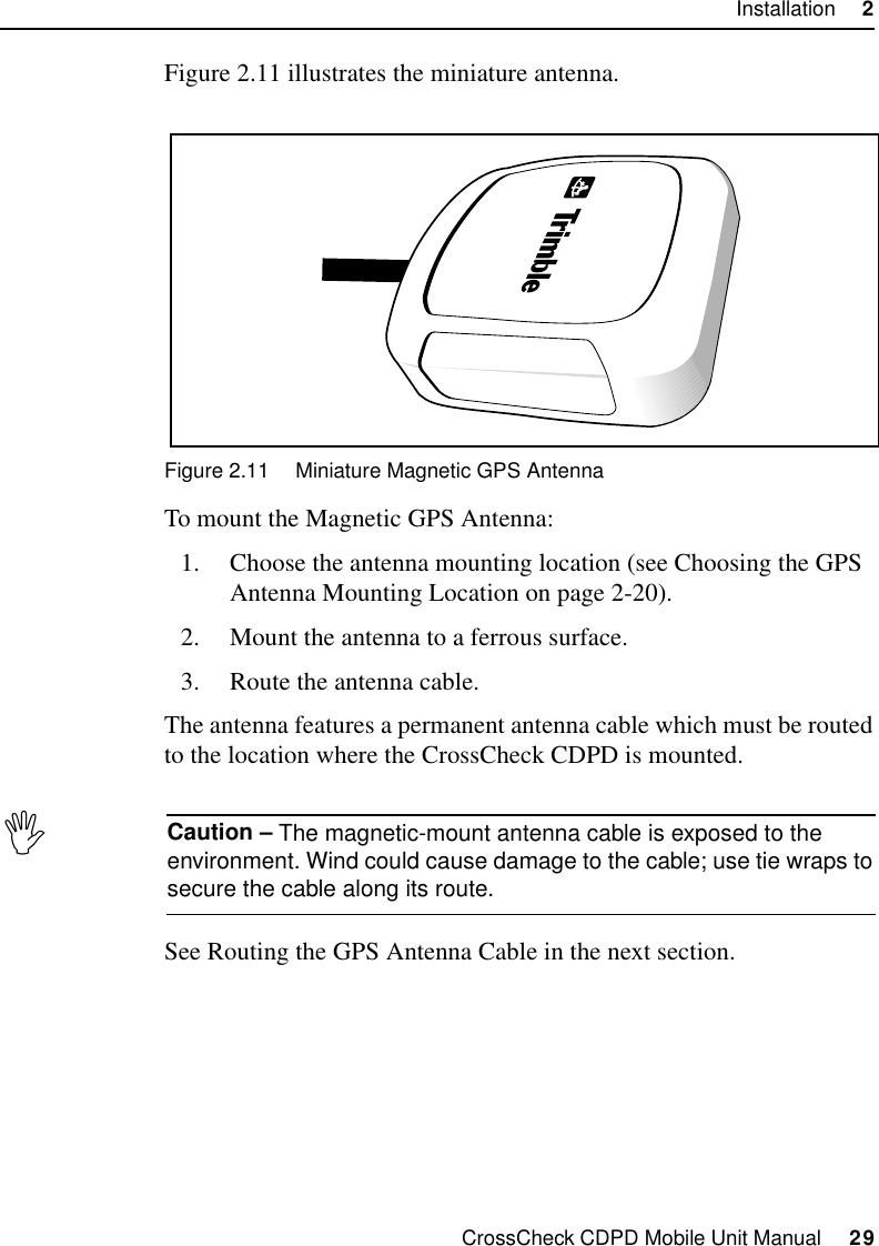 CrossCheck CDPD Mobile Unit Manual     29Installation     2Figure 2.11 illustrates the miniature antenna.Figure 2.11 Miniature Magnetic GPS AntennaTo mount the Magnetic GPS Antenna:1. Choose the antenna mounting location (see Choosing the GPS Antenna Mounting Location on page 2-20).2. Mount the antenna to a ferrous surface.3. Route the antenna cable.The antenna features a permanent antenna cable which must be routed to the location where the CrossCheck CDPD is mounted.,Caution – The magnetic-mount antenna cable is exposed to the environment. Wind could cause damage to the cable; use tie wraps to secure the cable along its route.See Routing the GPS Antenna Cable in the next section.