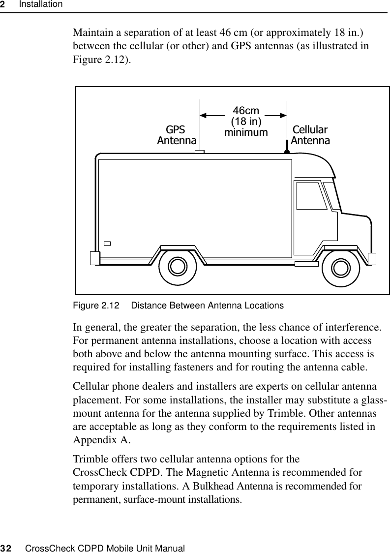 2     Installation32     CrossCheck CDPD Mobile Unit ManualMaintain a separation of at least 46 cm (or approximately 18 in.) between the cellular (or other) and GPS antennas (as illustrated in  Figure 2.12). Figure 2.12 Distance Between Antenna LocationsIn general, the greater the separation, the less chance of interference. For permanent antenna installations, choose a location with access both above and below the antenna mounting surface. This access is required for installing fasteners and for routing the antenna cable.Cellular phone dealers and installers are experts on cellular antenna placement. For some installations, the installer may substitute a glass-mount antenna for the antenna supplied by Trimble. Other antennas are acceptable as long as they conform to the requirements listed in Appendix A.Trimble offers two cellular antenna options for the CrossCheck CDPD. The Magnetic Antenna is recommended for temporary installations. A Bulkhead Antenna is recommended for permanent, surface-mount installations.46cm(18 in)minimumGPSAntennaCellularAntenna