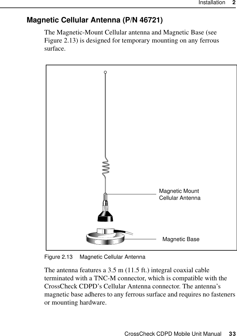 CrossCheck CDPD Mobile Unit Manual     33Installation     22.9.1 Magnetic Cellular Antenna (P/N 46721)The Magnetic-Mount Cellular antenna and Magnetic Base (see Figure 2.13) is designed for temporary mounting on any ferrous surface. Figure 2.13 Magnetic Cellular AntennaThe antenna features a 3.5 m (11.5 ft.) integral coaxial cable terminated with a TNC-M connector, which is compatible with the CrossCheck CDPD’s Cellular Antenna connector. The antenna’s magnetic base adheres to any ferrous surface and requires no fasteners or mounting hardware. Magnetic BaseMagnetic Mount Cellular Antenna