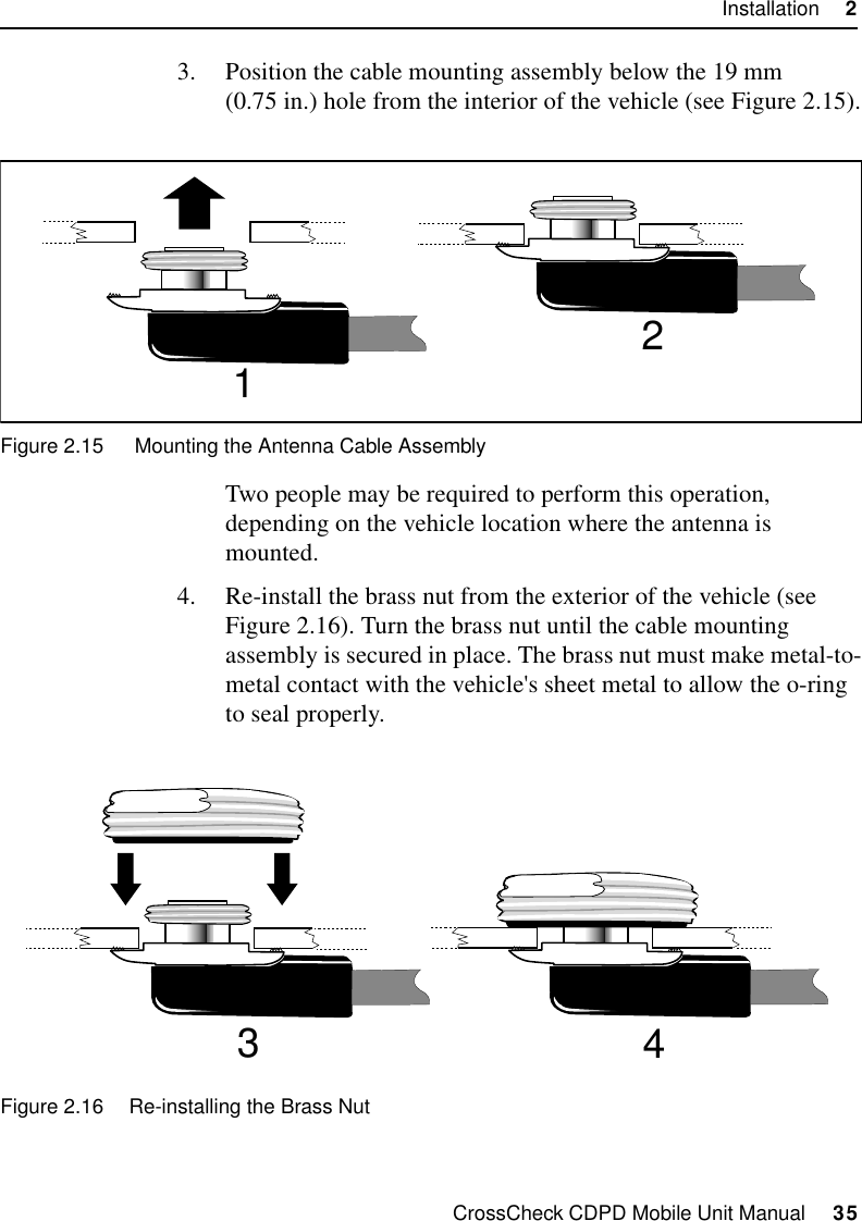 CrossCheck CDPD Mobile Unit Manual     35Installation     23. Position the cable mounting assembly below the 19 mm (0.75 in.) hole from the interior of the vehicle (see Figure 2.15).Figure 2.15  Mounting the Antenna Cable AssemblyTwo people may be required to perform this operation, depending on the vehicle location where the antenna is mounted. 4. Re-install the brass nut from the exterior of the vehicle (see Figure 2.16). Turn the brass nut until the cable mounting assembly is secured in place. The brass nut must make metal-to-metal contact with the vehicle&apos;s sheet metal to allow the o-ring to seal properly.Figure 2.16 Re-installing the Brass Nut1234