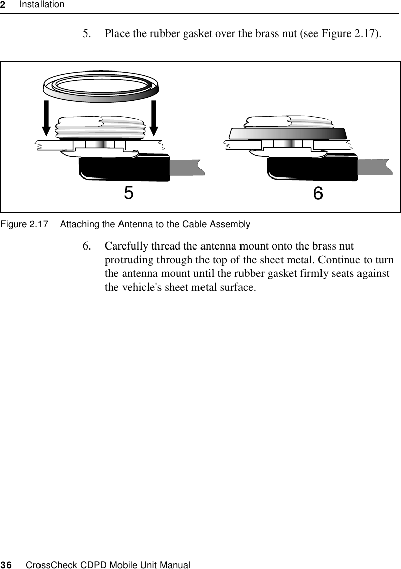 2     Installation36     CrossCheck CDPD Mobile Unit Manual5. Place the rubber gasket over the brass nut (see Figure 2.17). Figure 2.17 Attaching the Antenna to the Cable Assembly6. Carefully thread the antenna mount onto the brass nut protruding through the top of the sheet metal. Continue to turn the antenna mount until the rubber gasket firmly seats against the vehicle&apos;s sheet metal surface. 56