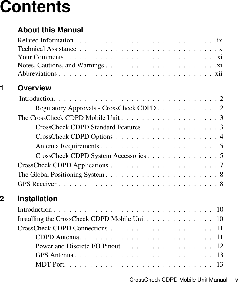 CrossCheck CDPD Mobile Unit Manual     vContentsAbout this ManualRelated Information.  .  .  .  .  .  .  .  .  .  .  .  .  .  .  .  .  .  .  .  .  .  .  .  .  .  .  .ixTechnical Assistance  .  .  .  .  .  .  .  .  .  .  .  .  .  .  .  .  .  .  .  .  .  .  .  .  .  .  . xYour Comments.  .  .  .  .  .  .  .  .  .  .  .  .  .  .  .  .  .  .  .  .  .  .  .  .  .  .  .  .  .xiNotes, Cautions, and Warnings .  .  .  .  .  .  .  .  .  .  .  .  .  .  .  .  .  .  .  .  .  .xiAbbreviations .  .  .  .  .  .  .  .  .  .  .  .  .  .  .  .  .  .  .  .  .  .  .  .  .  .  .  .  .  .  xii1Overview Introduction.  .  .  .  .  .  .  .  .  .  .  .  .  .  .  .  .  .  .  .  .  .  .  .  .  .  .  .  .  .  .  .  2Regulatory Approvals - CrossCheck CDPD .  .  .  .  .  .  .  .  .  .  .  .  2The CrossCheck CDPD Mobile Unit .  .  .  .  .  .  .  .  .  .  .  .  .  .  .  .  .  .  .  3CrossCheck CDPD Standard Features .  .  .  .  .  .  .  .  .  .  .  .  .  .  .  3CrossCheck CDPD Options  .  .  .  .  .  .  .  .  .  .  .  .  .  .  .  .  .  .  .  .  4Antenna Requirements .  .  .  .  .  .  .  .  .  .  .  .  .  .  .  .  .  .  .  .  .  .  .  5CrossCheck CDPD System Accessories .  .  .  .  .  .  .  .  .  .  .  .  .  .  5CrossCheck CDPD Applications .  .  .  .  .  .  .  .  .  .  .  .  .  .  .  .  .  .  .  .  .  7The Global Positioning System .  .  .  .  .  .  .  .  .  .  .  .  .  .  .  .  .  .  .  .  .  .  8GPS Receiver .  .  .  .  .  .  .  .  .  .  .  .  .  .  .  .  .  .  .  .  .  .  .  .  .  .  .  .  .  .  .  82 InstallationIntroduction .  .  .  .  .  .  .  .  .  .  .  .  .  .  .  .  .  .  .  .  .  .  .  .  .  .  .  .  .  .  .   10Installing the CrossCheck CDPD Mobile Unit .  .  .  .  .  .  .  .  .  .  .  .  .   10CrossCheck CDPD Connections  .  .  .  .  .  .  .  .  .  .  .  .  .  .  .  .  .  .  .  .   11CDPD Antenna.  .  .  .  .  .  .  .  .  .  .  .  .  .  .  .  .  .  .  .  .  .  .  .  .  .   11Power and Discrete I/O Pinout.  .  .  .  .  .  .  .  .  .  .  .  .  .  .  .  .  .   12GPS Antenna .  .  .  .  .  .  .  .  .  .  .  .  .  .  .  .  .  .  .  .  .  .  .  .  .  .  .   13MDT Port.  .  .  .  .  .  .  .  .  .  .  .  .  .  .  .  .  .  .  .  .  .  .  .  .  .  .  .  .   13