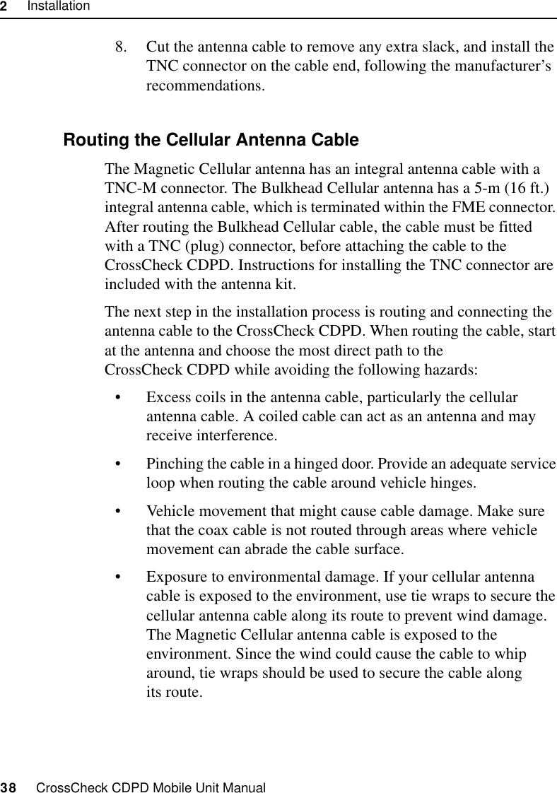 2     Installation38     CrossCheck CDPD Mobile Unit Manual8. Cut the antenna cable to remove any extra slack, and install the TNC connector on the cable end, following the manufacturer’s recommendations. 2.9.3 Routing the Cellular Antenna CableThe Magnetic Cellular antenna has an integral antenna cable with a TNC-M connector. The Bulkhead Cellular antenna has a 5-m (16 ft.) integral antenna cable, which is terminated within the FME connector. After routing the Bulkhead Cellular cable, the cable must be fitted with a TNC (plug) connector, before attaching the cable to the CrossCheck CDPD. Instructions for installing the TNC connector are included with the antenna kit.The next step in the installation process is routing and connecting the antenna cable to the CrossCheck CDPD. When routing the cable, start at the antenna and choose the most direct path to the CrossCheck CDPD while avoiding the following hazards:•Excess coils in the antenna cable, particularly the cellular antenna cable. A coiled cable can act as an antenna and may receive interference.•Pinching the cable in a hinged door. Provide an adequate service loop when routing the cable around vehicle hinges.•Vehicle movement that might cause cable damage. Make sure that the coax cable is not routed through areas where vehicle movement can abrade the cable surface. •Exposure to environmental damage. If your cellular antenna cable is exposed to the environment, use tie wraps to secure the cellular antenna cable along its route to prevent wind damage. The Magnetic Cellular antenna cable is exposed to the environment. Since the wind could cause the cable to whip around, tie wraps should be used to secure the cable along its route. 