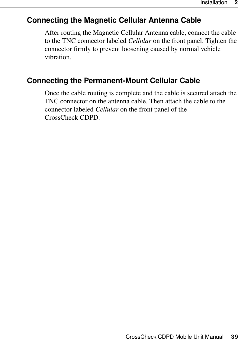 CrossCheck CDPD Mobile Unit Manual     39Installation     22.9.4 Connecting the Magnetic Cellular Antenna CableAfter routing the Magnetic Cellular Antenna cable, connect the cable to the TNC connector labeled Cellular on the front panel. Tighten the connector firmly to prevent loosening caused by normal vehicle vibration.2.9.5 Connecting the Permanent-Mount Cellular CableOnce the cable routing is complete and the cable is secured attach the TNC connector on the antenna cable. Then attach the cable to the connector labeled Cellular on the front panel of the CrossCheck CDPD.
