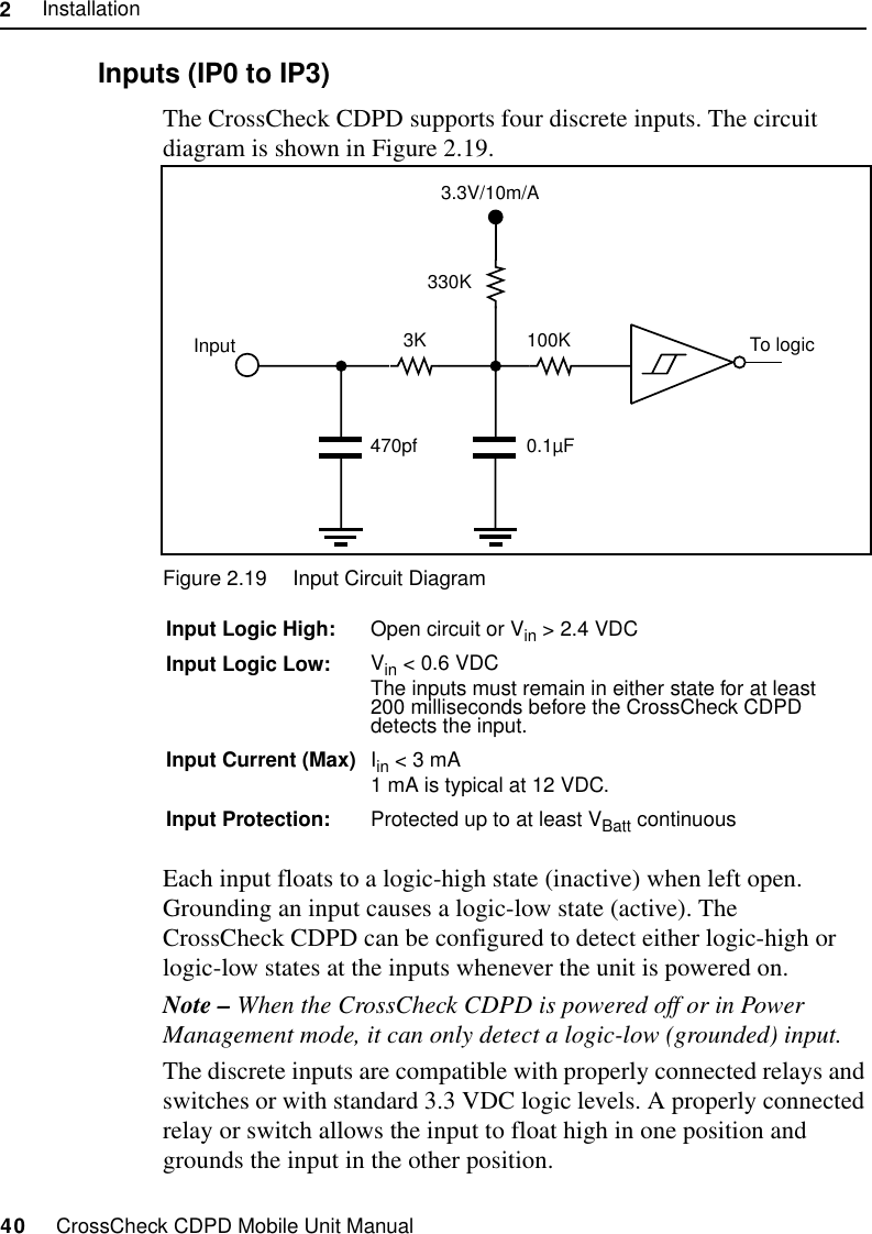 2     Installation40     CrossCheck CDPD Mobile Unit Manual2.9.6 Inputs (IP0 to IP3)The CrossCheck CDPD supports four discrete inputs. The circuit diagram is shown in Figure 2.19.Figure 2.19 Input Circuit DiagramEach input floats to a logic-high state (inactive) when left open. Grounding an input causes a logic-low state (active). The CrossCheck CDPD can be configured to detect either logic-high or logic-low states at the inputs whenever the unit is powered on. Note – When the CrossCheck CDPD is powered off or in Power Management mode, it can only detect a logic-low (grounded) input. The discrete inputs are compatible with properly connected relays and switches or with standard 3.3 VDC logic levels. A properly connected relay or switch allows the input to float high in one position and grounds the input in the other position. Input Logic High: Open circuit or Vin &gt; 2.4 VDCInput Logic Low: Vin &lt; 0.6 VDCThe inputs must remain in either state for at least 200 milliseconds before the CrossCheck CDPD detects the input.Input Current (Max) Iin &lt; 3 mA 1 mA is typical at 12 VDC.Input Protection: Protected up to at least VBatt continuous 3K330K0.1µFTo logic470pfInput 100K3.3V/10m/A
