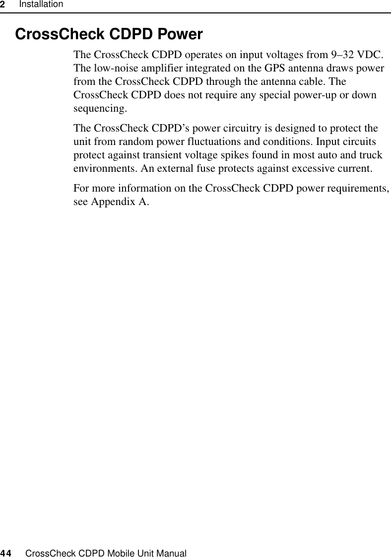 2     Installation44     CrossCheck CDPD Mobile Unit Manual2.10 CrossCheck CDPD PowerThe CrossCheck CDPD operates on input voltages from 9–32 VDC. The low-noise amplifier integrated on the GPS antenna draws power from the CrossCheck CDPD through the antenna cable. The CrossCheck CDPD does not require any special power-up or down sequencing. The CrossCheck CDPD’s power circuitry is designed to protect the unit from random power fluctuations and conditions. Input circuits protect against transient voltage spikes found in most auto and truck environments. An external fuse protects against excessive current.For more information on the CrossCheck CDPD power requirements, see Appendix A.