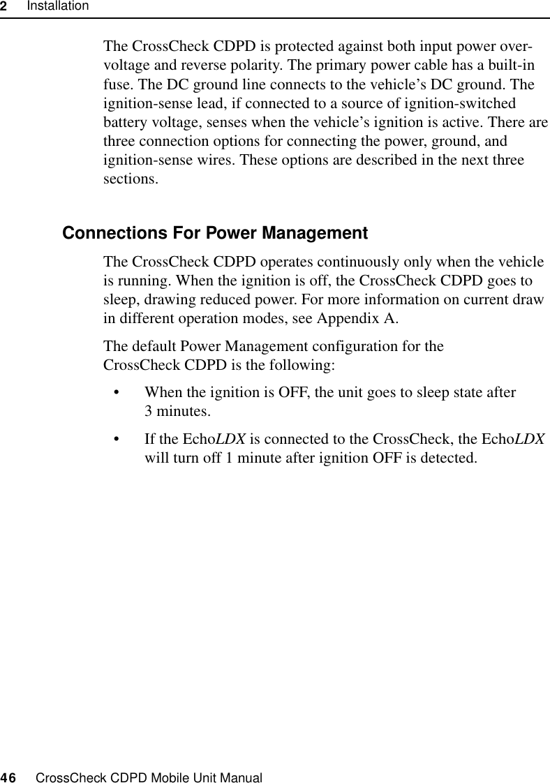 2     Installation46     CrossCheck CDPD Mobile Unit ManualThe CrossCheck CDPD is protected against both input power over-voltage and reverse polarity. The primary power cable has a built-in fuse. The DC ground line connects to the vehicle’s DC ground. The ignition-sense lead, if connected to a source of ignition-switched battery voltage, senses when the vehicle’s ignition is active. There are three connection options for connecting the power, ground, and ignition-sense wires. These options are described in the next three sections.2.10.1 Connections For Power Management The CrossCheck CDPD operates continuously only when the vehicle is running. When the ignition is off, the CrossCheck CDPD goes to sleep, drawing reduced power. For more information on current draw in different operation modes, see Appendix A. The default Power Management configuration for the CrossCheck CDPD is the following:•When the ignition is OFF, the unit goes to sleep state after 3 minutes.•If the EchoLDX is connected to the CrossCheck, the EchoLDX will turn off 1 minute after ignition OFF is detected.