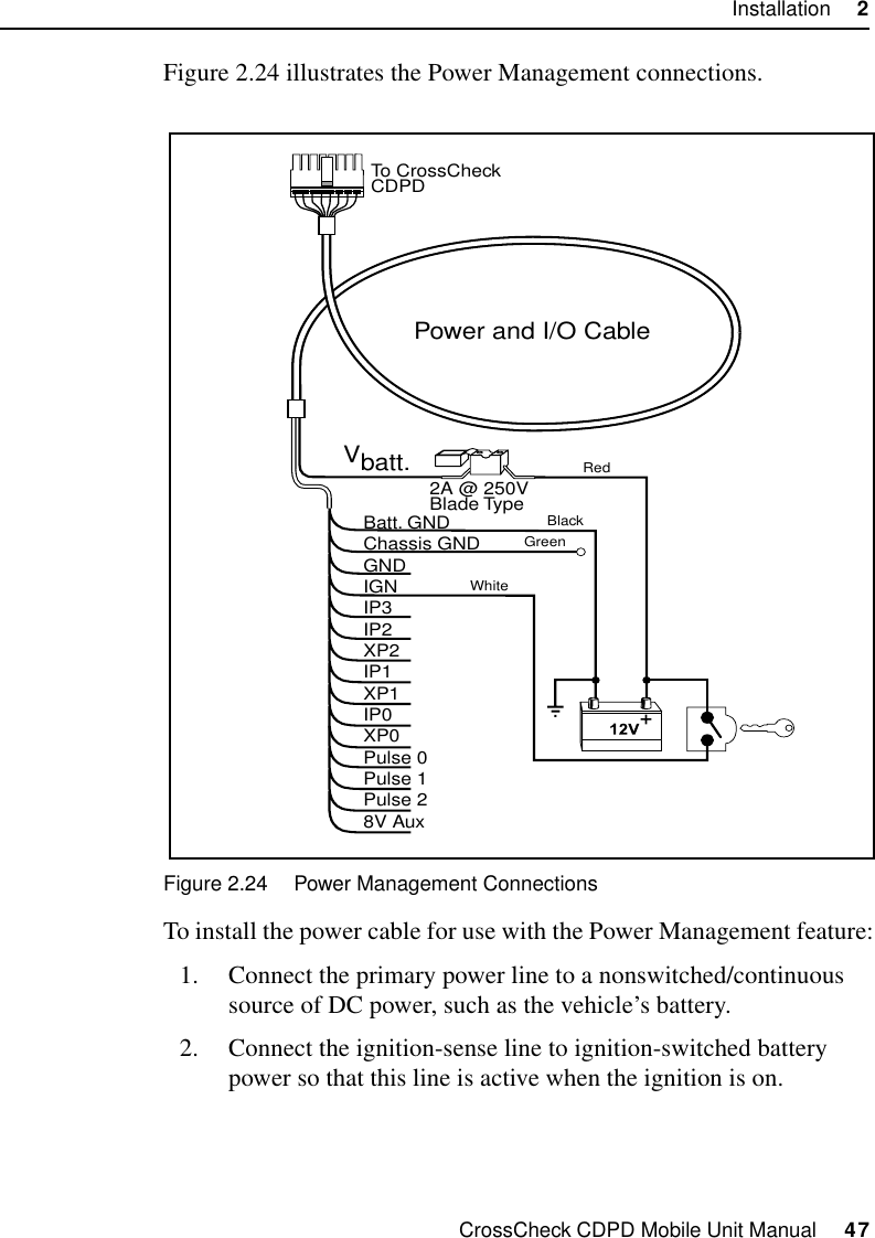 CrossCheck CDPD Mobile Unit Manual     47Installation     2Figure 2.24 illustrates the Power Management connections.Figure 2.24 Power Management ConnectionsTo install the power cable for use with the Power Management feature:1. Connect the primary power line to a nonswitched/continuous source of DC power, such as the vehicle’s battery. 2. Connect the ignition-sense line to ignition-switched battery power so that this line is active when the ignition is on. Power and I/O CableVbatt.Batt. GNDChassis GNDGNDIGNIP3IP2XP2IP1XP1IP0XP0Pulse 0Pulse 1Pulse 28V Aux2A @ 250VBlade TypeTo CrossCheckCDPDRedBlackGreenWhite