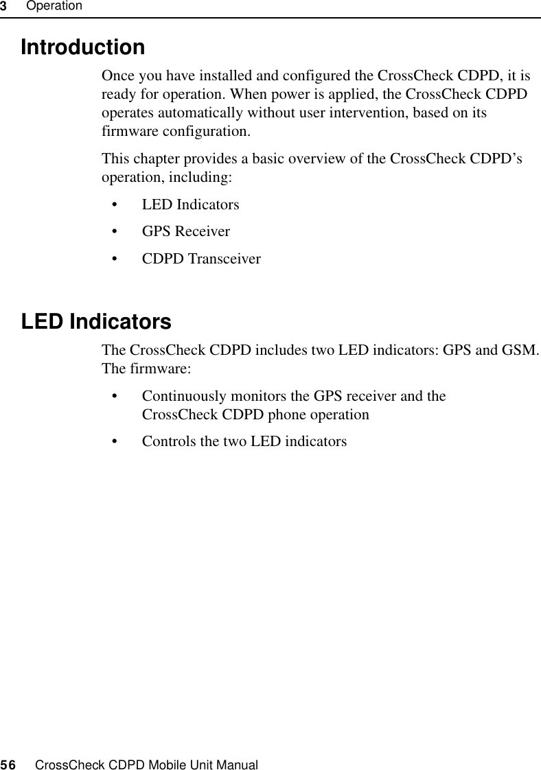 3     Operation56     CrossCheck CDPD Mobile Unit Manual3.1 IntroductionOnce you have installed and configured the CrossCheck CDPD, it is ready for operation. When power is applied, the CrossCheck CDPD operates automatically without user intervention, based on its firmware configuration.This chapter provides a basic overview of the CrossCheck CDPD’s operation, including:•LED Indicators•GPS Receiver•CDPD Transceiver3.2 LED IndicatorsThe CrossCheck CDPD includes two LED indicators: GPS and GSM. The firmware:•Continuously monitors the GPS receiver and the CrossCheck CDPD phone operation•Controls the two LED indicators