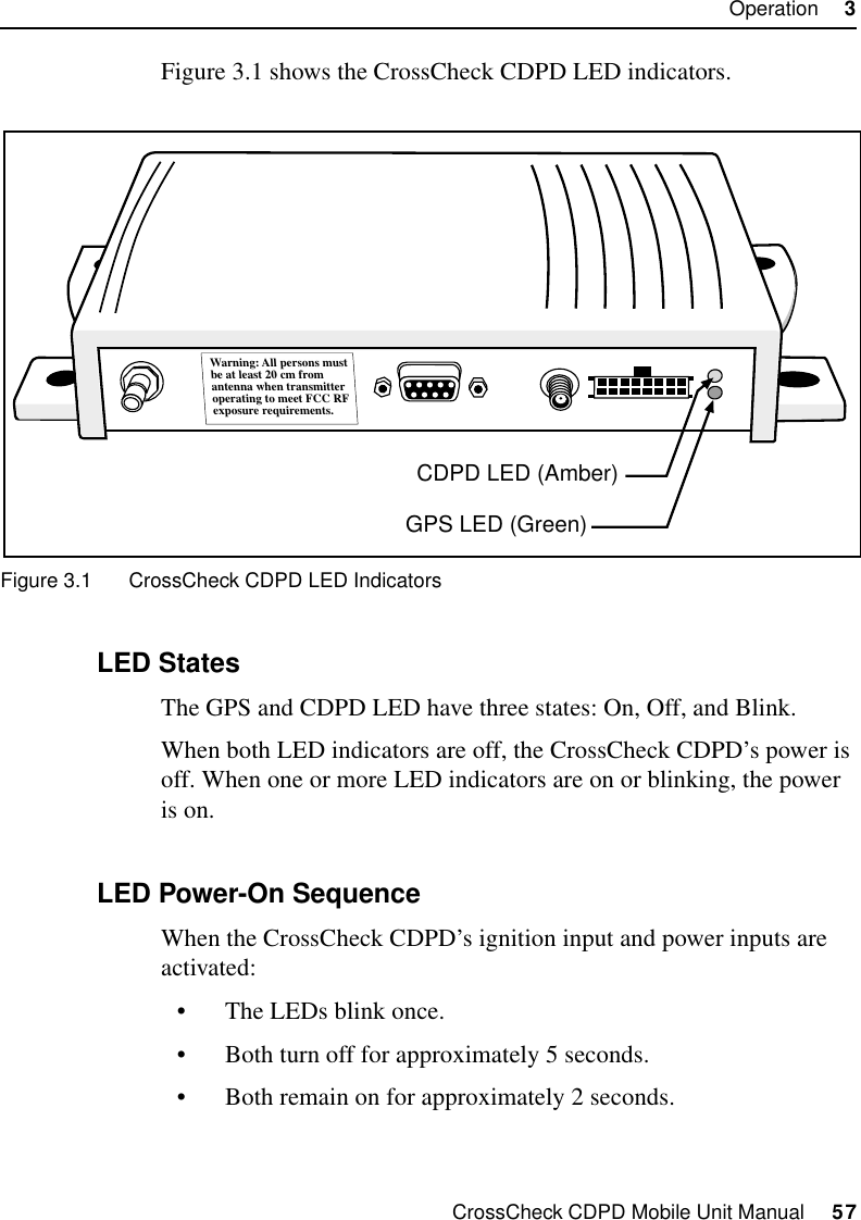 CrossCheck CDPD Mobile Unit Manual     57Operation     3Figure 3.1 shows the CrossCheck CDPD LED indicators. Figure 3.1 CrossCheck CDPD LED Indicators 3.2.1 LED StatesThe GPS and CDPD LED have three states: On, Off, and Blink. When both LED indicators are off, the CrossCheck CDPD’s power is off. When one or more LED indicators are on or blinking, the power is on.3.2.2 LED Power-On SequenceWhen the CrossCheck CDPD’s ignition input and power inputs are activated:•The LEDs blink once.•Both turn off for approximately 5 seconds.•Both remain on for approximately 2 seconds.Warning: All persons mustbe at least 20 cm fromantenna when transmitteroperating to meet FCC RFexposure requirements.GPS LED (Green)CDPD LED (Amber)