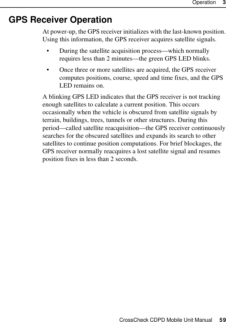 CrossCheck CDPD Mobile Unit Manual     59Operation     33.3 GPS Receiver OperationAt power-up, the GPS receiver initializes with the last-known position. Using this information, the GPS receiver acquires satellite signals.•During the satellite acquisition process—which normally requires less than 2 minutes—the green GPS LED blinks. •Once three or more satellites are acquired, the GPS receiver computes positions, course, speed and time fixes, and the GPS LED remains on. A blinking GPS LED indicates that the GPS receiver is not tracking enough satellites to calculate a current position. This occurs occasionally when the vehicle is obscured from satellite signals by terrain, buildings, trees, tunnels or other structures. During this period—called satellite reacquisition—the GPS receiver continuously searches for the obscured satellites and expands its search to other satellites to continue position computations. For brief blockages, the GPS receiver normally reacquires a lost satellite signal and resumes position fixes in less than 2 seconds.