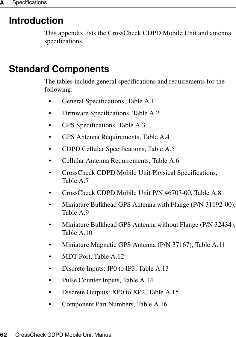 A     Specifications62     CrossCheck CDPD Mobile Unit ManualA.1 IntroductionThis appendix lists the CrossCheck CDPD Mobile Unit and antenna specifications.A.2 Standard ComponentsThe tables include general specifications and requirements for the following:• General Specifications, Table A.1• Firmware Specifications, Table A.2• GPS Specifications, Table A.3• GPS Antenna Requirements, Table A.4• CDPD Cellular Specifications, Table A.5• Cellular Antenna Requirements, Table A.6• CrossCheck CDPD Mobile Unit Physical Specifications, Table A.7• CrossCheck CDPD Mobile Unit P/N 46707-00, Table A.8• Miniature Bulkhead GPS Antenna with Flange (P/N 31192-00), Table A.9• Miniature Bulkhead GPS Antenna without Flange (P/N 32434), Table A.10• Miniature Magnetic GPS Antenna (P/N 37167), Table A.11• MDT Port, Table A.12• Discrete Inputs: IP0 to IP3, Table A.13• Pulse Counter Inputs, Table A.14• Discrete Outputs: XP0 to XP2, Table A.15• Component Part Numbers, Table A.16