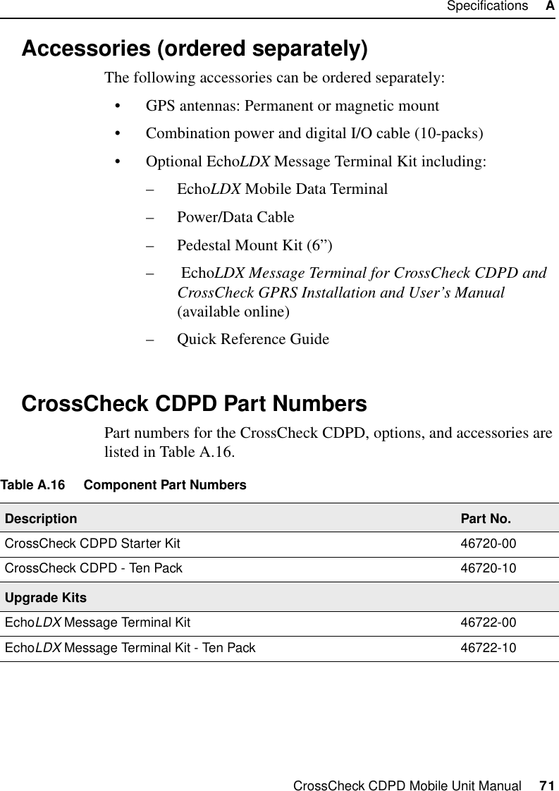 CrossCheck CDPD Mobile Unit Manual     71Specifications     AA.5 Accessories (ordered separately)The following accessories can be ordered separately:•GPS antennas: Permanent or magnetic mount•Combination power and digital I/O cable (10-packs)•Optional EchoLDX Message Terminal Kit including:–EchoLDX Mobile Data Terminal–Power/Data Cable–Pedestal Mount Kit (6”)– EchoLDX Message Terminal for CrossCheck CDPD and CrossCheck GPRS Installation and User’s Manual (available online)–Quick Reference GuideA.6 CrossCheck CDPD Part NumbersPart numbers for the CrossCheck CDPD, options, and accessories are listed in Table A.16. Table A.16 Component Part NumbersDescription Part No.CrossCheck CDPD Starter Kit 46720-00CrossCheck CDPD - Ten Pack 46720-10Upgrade KitsEchoLDX Message Terminal Kit 46722-00EchoLDX Message Terminal Kit - Ten Pack 46722-10