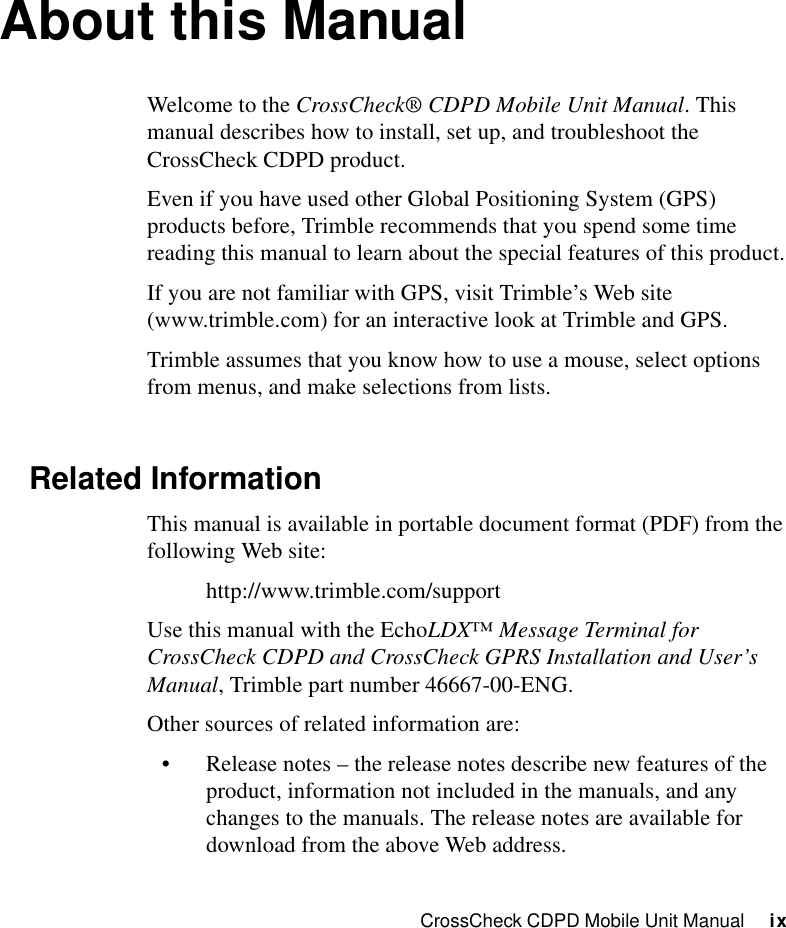 CrossCheck CDPD Mobile Unit Manual     ixAbout this ManualWelcome to the CrossCheck® CDPD Mobile Unit Manual. This manual describes how to install, set up, and troubleshoot the CrossCheck CDPD product.Even if you have used other Global Positioning System (GPS) products before, Trimble recommends that you spend some time reading this manual to learn about the special features of this product.If you are not familiar with GPS, visit Trimble’s Web site (www.trimble.com) for an interactive look at Trimble and GPS.Trimble assumes that you know how to use a mouse, select options from menus, and make selections from lists.Related InformationThis manual is available in portable document format (PDF) from the following Web site:http://www.trimble.com/supportUse this manual with the EchoLDX™ Message Terminal for CrossCheck CDPD and CrossCheck GPRS Installation and User’s Manual, Trimble part number 46667-00-ENG.Other sources of related information are:•Release notes – the release notes describe new features of the product, information not included in the manuals, and any changes to the manuals. The release notes are available for download from the above Web address.