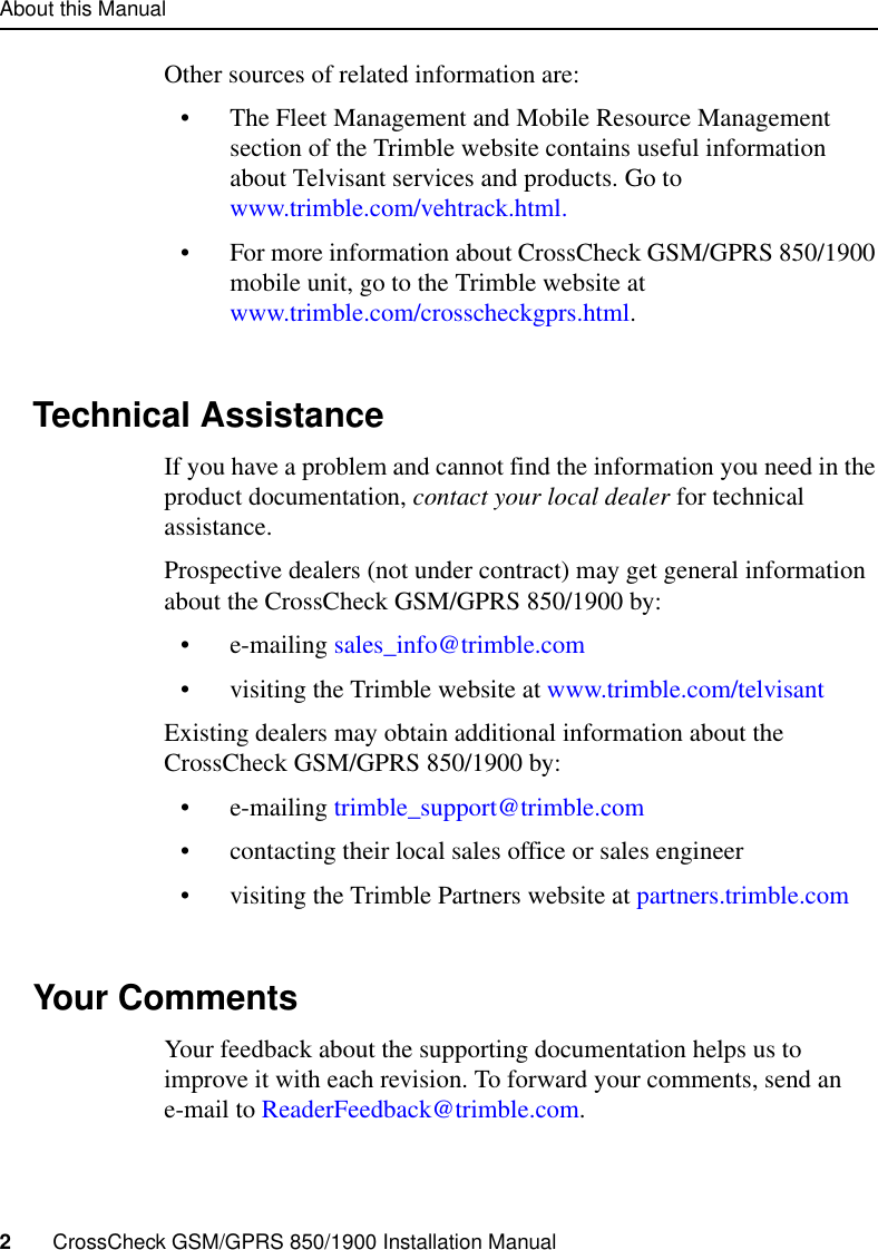 About this Manual2     CrossCheck GSM/GPRS 850/1900 Installation ManualOther sources of related information are:• The Fleet Management and Mobile Resource Management section of the Trimble website contains useful information about Telvisant services and products. Go to www.trimble.com/vehtrack.html.• For more information about CrossCheck GSM/GPRS 850/1900 mobile unit, go to the Trimble website at www.trimble.com/crosscheckgprs.html.Technical AssistanceIf you have a problem and cannot find the information you need in the product documentation, contact your local dealer for technical assistance.Prospective dealers (not under contract) may get general information about the CrossCheck GSM/GPRS 850/1900 by:• e-mailing sales_info@trimble.com• visiting the Trimble website at www.trimble.com/telvisantExisting dealers may obtain additional information about the CrossCheck GSM/GPRS 850/1900 by:• e-mailing trimble_support@trimble.com• contacting their local sales office or sales engineer• visiting the Trimble Partners website at partners.trimble.comYour Comments Your feedback about the supporting documentation helps us to improve it with each revision. To forward your comments, send an e-mail to ReaderFeedback@trimble.com.