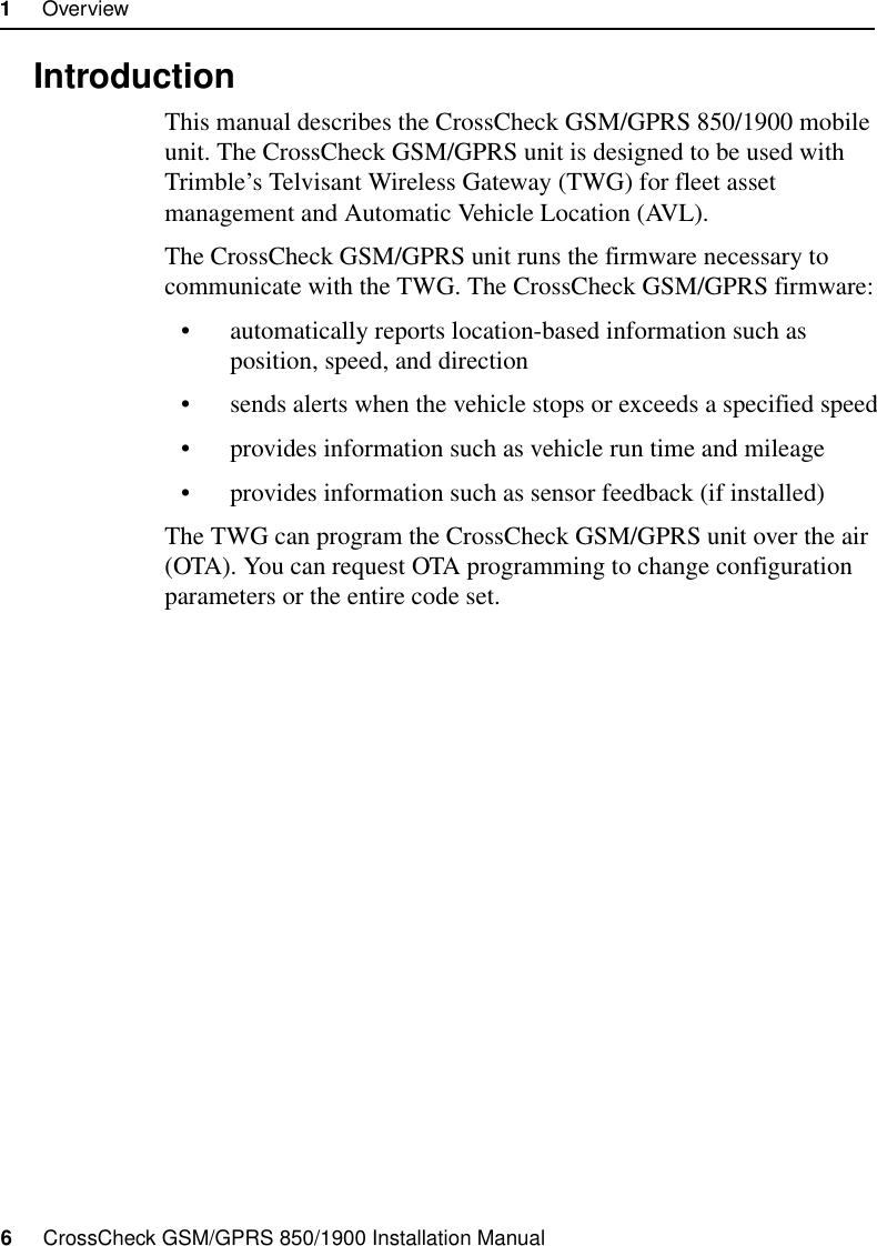 1     Overview6     CrossCheck GSM/GPRS 850/1900 Installation Manual1.1 IntroductionThis manual describes the CrossCheck GSM/GPRS 850/1900 mobile unit. The CrossCheck GSM/GPRS unit is designed to be used with Trimble’s Telvisant Wireless Gateway (TWG) for fleet asset management and Automatic Vehicle Location (AVL).The CrossCheck GSM/GPRS unit runs the firmware necessary to communicate with the TWG. The CrossCheck GSM/GPRS firmware:• automatically reports location-based information such as position, speed, and direction• sends alerts when the vehicle stops or exceeds a specified speed• provides information such as vehicle run time and mileage• provides information such as sensor feedback (if installed)The TWG can program the CrossCheck GSM/GPRS unit over the air (OTA). You can request OTA programming to change configuration parameters or the entire code set.