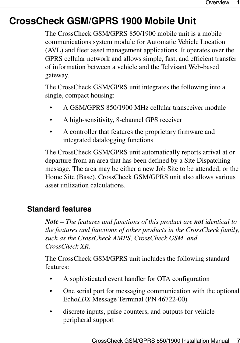 CrossCheck GSM/GPRS 850/1900 Installation Manual     7Overview     11.2 CrossCheck GSM/GPRS 1900 Mobile UnitThe CrossCheck GSM/GPRS 850/1900 mobile unit is a mobile communications system module for Automatic Vehicle Location (AVL) and fleet asset management applications. It operates over the GPRS cellular network and allows simple, fast, and efficient transfer of information between a vehicle and the Telvisant Web-based gateway.The CrossCheck GSM/GPRS unit integrates the following into a single, compact housing:• A GSM/GPRS 850/1900 MHz cellular transceiver module• A high-sensitivity, 8-channel GPS receiver• A controller that features the proprietary firmware and integrated datalogging functionsThe CrossCheck GSM/GPRS unit automatically reports arrival at or departure from an area that has been defined by a Site Dispatching message. The area may be either a new Job Site to be attended, or the Home Site (Base). CrossCheck GSM/GPRS unit also allows various asset utilization calculations.1.2.1 Standard featuresNote – The features and functions of this product are not identical to the features and functions of other products in the CrossCheck family, such as the CrossCheck AMPS, CrossCheck GSM, and CrossCheck XR.The CrossCheck GSM/GPRS unit includes the following standard features:• A sophisticated event handler for OTA configuration• One serial port for messaging communication with the optional EchoLDX Message Terminal (PN 46722-00)• discrete inputs, pulse counters, and outputs for vehicle peripheral support