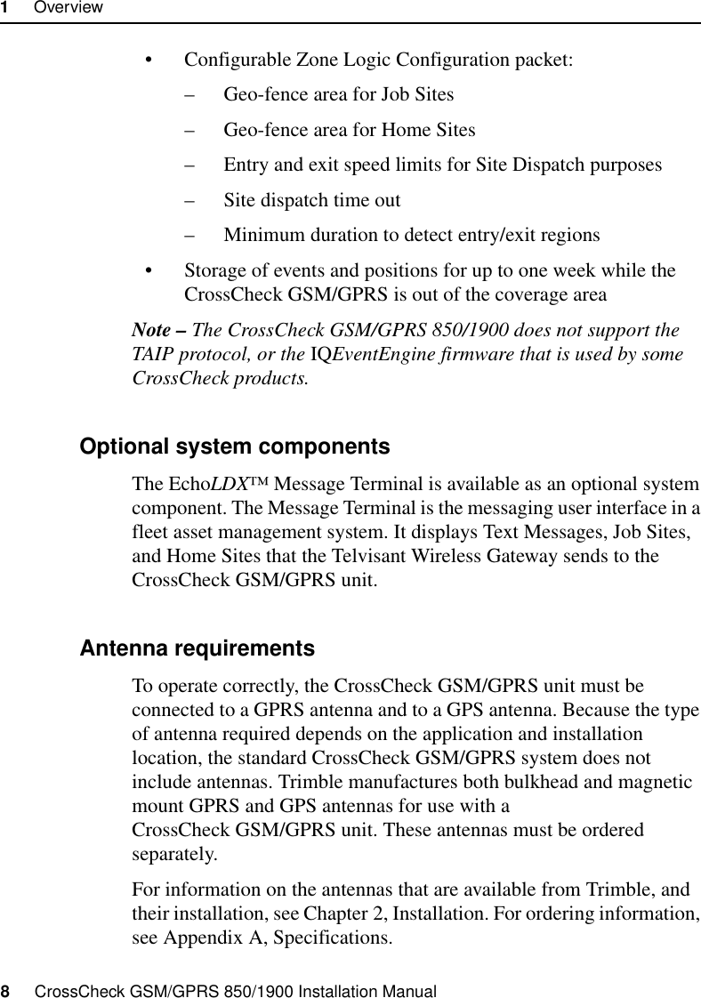 1     Overview8     CrossCheck GSM/GPRS 850/1900 Installation Manual• Configurable Zone Logic Configuration packet:– Geo-fence area for Job Sites– Geo-fence area for Home Sites– Entry and exit speed limits for Site Dispatch purposes– Site dispatch time out– Minimum duration to detect entry/exit regions• Storage of events and positions for up to one week while the CrossCheck GSM/GPRS is out of the coverage areaNote – The CrossCheck GSM/GPRS 850/1900 does not support the TAIP protocol, or the IQEventEngine firmware that is used by some CrossCheck products.1.2.2 Optional system componentsThe EchoLDX™ Message Terminal is available as an optional system component. The Message Terminal is the messaging user interface in a fleet asset management system. It displays Text Messages, Job Sites, and Home Sites that the Telvisant Wireless Gateway sends to the CrossCheck GSM/GPRS unit.1.2.3 Antenna requirementsTo operate correctly, the CrossCheck GSM/GPRS unit must be connected to a GPRS antenna and to a GPS antenna. Because the type of antenna required depends on the application and installation location, the standard CrossCheck GSM/GPRS system does not include antennas. Trimble manufactures both bulkhead and magnetic mount GPRS and GPS antennas for use with a CrossCheck GSM/GPRS unit. These antennas must be ordered separately.For information on the antennas that are available from Trimble, and their installation, see Chapter 2, Installation. For ordering information, see Appendix A, Specifications.