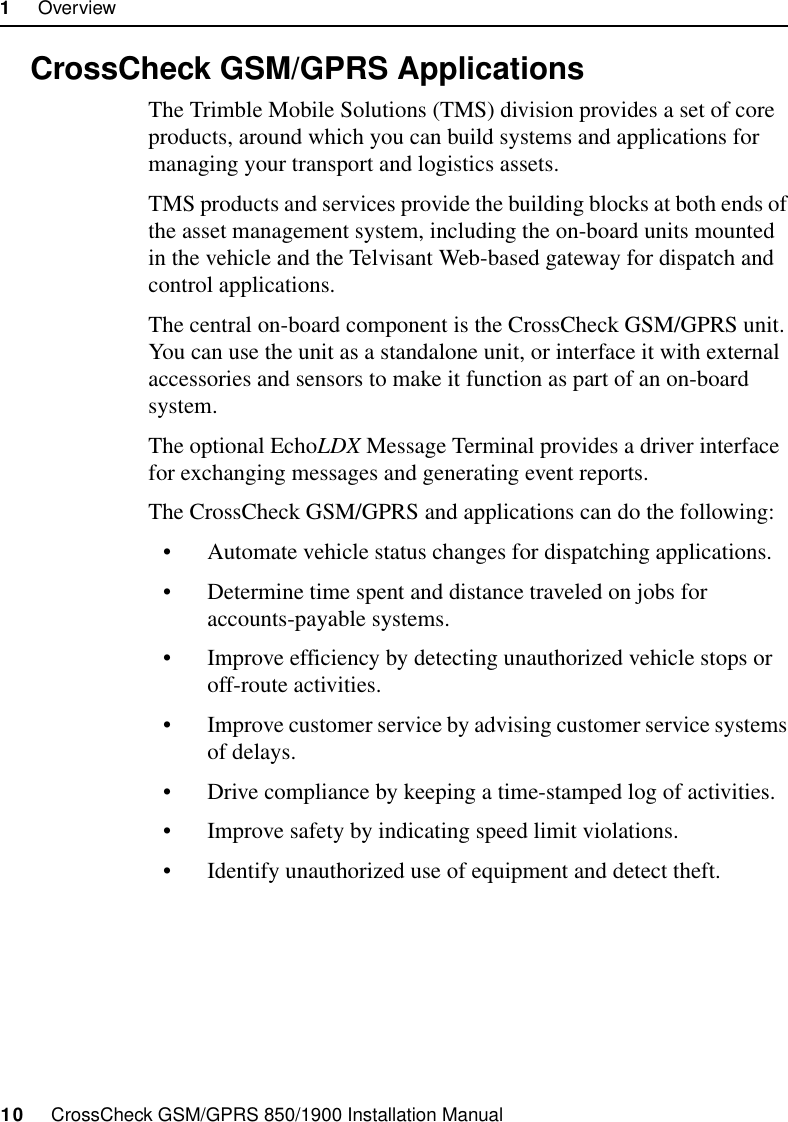 1     Overview10     CrossCheck GSM/GPRS 850/1900 Installation Manual1.3 CrossCheck GSM/GPRS ApplicationsThe Trimble Mobile Solutions (TMS) division provides a set of core products, around which you can build systems and applications for managing your transport and logistics assets. TMS products and services provide the building blocks at both ends of the asset management system, including the on-board units mounted in the vehicle and the Telvisant Web-based gateway for dispatch and control applications.The central on-board component is the CrossCheck GSM/GPRS unit. You can use the unit as a standalone unit, or interface it with external accessories and sensors to make it function as part of an on-board system. The optional EchoLDX Message Terminal provides a driver interface for exchanging messages and generating event reports.The CrossCheck GSM/GPRS and applications can do the following:• Automate vehicle status changes for dispatching applications.• Determine time spent and distance traveled on jobs for accounts-payable systems.• Improve efficiency by detecting unauthorized vehicle stops or off-route activities.• Improve customer service by advising customer service systems of delays.• Drive compliance by keeping a time-stamped log of activities.• Improve safety by indicating speed limit violations.• Identify unauthorized use of equipment and detect theft.
