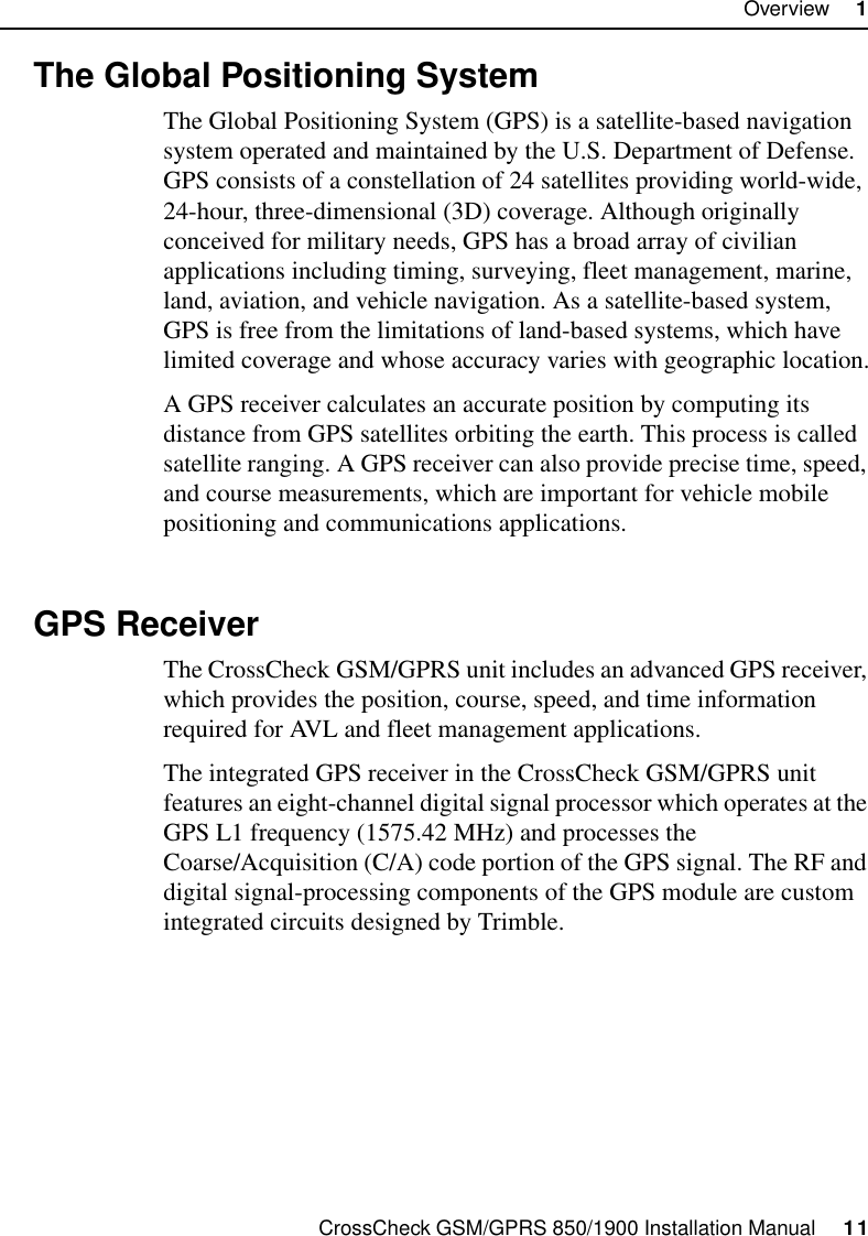 CrossCheck GSM/GPRS 850/1900 Installation Manual     11Overview     11.4 The Global Positioning SystemThe Global Positioning System (GPS) is a satellite-based navigation system operated and maintained by the U.S. Department of Defense. GPS consists of a constellation of 24 satellites providing world-wide, 24-hour, three-dimensional (3D) coverage. Although originally conceived for military needs, GPS has a broad array of civilian applications including timing, surveying, fleet management, marine, land, aviation, and vehicle navigation. As a satellite-based system, GPS is free from the limitations of land-based systems, which have limited coverage and whose accuracy varies with geographic location.A GPS receiver calculates an accurate position by computing its distance from GPS satellites orbiting the earth. This process is called satellite ranging. A GPS receiver can also provide precise time, speed, and course measurements, which are important for vehicle mobile positioning and communications applications. 1.5 GPS ReceiverThe CrossCheck GSM/GPRS unit includes an advanced GPS receiver, which provides the position, course, speed, and time information required for AVL and fleet management applications.The integrated GPS receiver in the CrossCheck GSM/GPRS unit features an eight-channel digital signal processor which operates at the GPS L1 frequency (1575.42 MHz) and processes the Coarse/Acquisition (C/A) code portion of the GPS signal. The RF and digital signal-processing components of the GPS module are custom integrated circuits designed by Trimble.