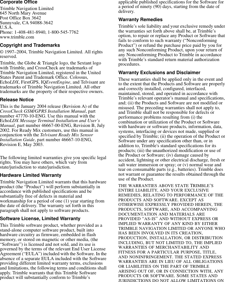 Corporate OfficeTrimble Navigation Limited645 North Mary AvenuePost Office Box 3642Sunnyvale, CA 94088-3642U.S.A.Phone: 1-408-481-8940, 1-800-545-7762www.trimble.comCopyright and Trademarks© 1997–2004, Trimble Navigation Limited. All rights reserved.Trimble, the Globe &amp; Triangle logo, the Sextant logo with Trimble, and CrossCheck are trademarks of Trimble Navigation Limited, registered in the United States Patent and Trademark Office. Colossus, EchoLDX, FirstGPS, IQEventEngine, and Telvisant are trademarks of Trimble Navigation Limited. All other trademarks are the property of their respective owners.Release NoticeThis is the January 2004 release (Revision A) of the CrossCheck GSM/GPRS Installation Manual, part number 47770-10-ENG. Use this manual with the EchoLDX Message Terminal Installation and User’s Manual, part number 46667-00-ENG, Revision B, July 2002. For Ready Mix customers, use this manual in conjunction with the Telvisant Ready Mix Sensor Installation Guide, part number 46667-10-ENG, Revision E, May 2003.The following limited warranties give you specific legal rights. You may have others, which vary from state/jurisdiction to state/jurisdiction.Hardware Limited WarrantyTrimble Navigation Limited warrants that this hardware product (the “Product”) will perform substantially in accordance with published specifications and be substantially free of defects in material and workmanship for a period of one (1) year starting from the date of delivery. The warranty set forth in this paragraph shall not apply to software products. Software License, Limited WarrantyThis Trimble software product, whether provided as a stand-alone computer software product, built into hardware circuitry as firmware, embedded in flash memory, or stored on magnetic or other media, (the “Software”) is licensed and not sold, and its use is governed by the terms of the relevant End User License Agreement (“EULA”) included with the Software. In the absence of a separate EULA included with the Software providing different limited warranty terms, exclusions and limitations, the following terms and conditions shall apply. Trimble warrants that this Trimble Software product will substantially conform to Trimble’s applicable published specifications for the Software for a period of ninety (90) days, starting from the date of delivery.Warranty RemediesTrimble’s sole liability and your exclusive remedy under the warranties set forth above shall be, at Trimble’s option, to repair or replace any Product or Software that fails to conform to such warranty (“Nonconforming Product”) or refund the purchase price paid by you for any such Nonconforming Product, upon your return of any Nonconforming Product to Trimble in accordance with Trimble’s standard return material authorization procedures. Warranty Exclusions and DisclaimerThese warranties shall be applied only in the event and to the extent that the Products and Software are properly and correctly installed, configured, interfaced, maintained, stored, and operated in accordance with Trimble’s relevant operator’s manual and specifications, and; (ii) the Products and Software are not modified or misused. The preceding warranties shall not apply to, and Trimble shall not be responsible for defects or performance problems resulting from (i) the combination or utilization of the Product or Software with hardware or software products, information, data, systems, interfacing or devices not made, supplied or specified by Trimble; (ii) the operation of the Product or Software under any specification other than, or in addition to, Trimble&apos;s standard specifications for its products; (iii) the unauthorized modification or use of the Product or Software; (iv) damage caused by accident, lightning or other electrical discharge, fresh or salt water immersion or spray; or (v) normal wear and tear on consumable parts (e.g., batteries). Trimble does not warrant or guarantee the results obtained through the use of the Product.THE WARRANTIES ABOVE STATE TRIMBLE’S ENTIRE LIABILITY, AND YOUR EXCLUSIVE REMEDIES, RELATING TO PERFORMANCE OF THE PRODUCTS AND SOFTWARE. EXCEPT AS OTHERWISE EXPRESSLY PROVIDED HEREIN, THE PRODUCTS, SOFTWARE, AND ACCOMPANYING DOCUMENTATION AND MATERIALS ARE PROVIDED “AS-IS” AND WITHOUT EXPRESS OR IMPLIED WARRANTY OF ANY KIND BY EITHER TRIMBLE NAVIGATION LIMITED OR ANYONE WHO HAS BEEN INVOLVED IN ITS CREATION, PRODUCTION, INSTALLATION, OR DISTRIBUTION INCLUDING, BUT NOT LIMITED TO, THE IMPLIED WARRANTIES OF MERCHANTABILITY AND FITNESS FOR A PARTICULAR PURPOSE, TITLE, AND NONINFRINGEMENT. THE STATED EXPRESS WARRANTIES ARE IN LIEU OF ALL OBLIGATIONS OR LIABILITIES ON THE PART OF TRIMBLE ARISING OUT OF, OR IN CONNECTION WITH, ANY PRODUCTS OR SOFTWARE. SOME STATES AND JURISDICTIONS DO NOT ALLOW LIMITATIONS ON 