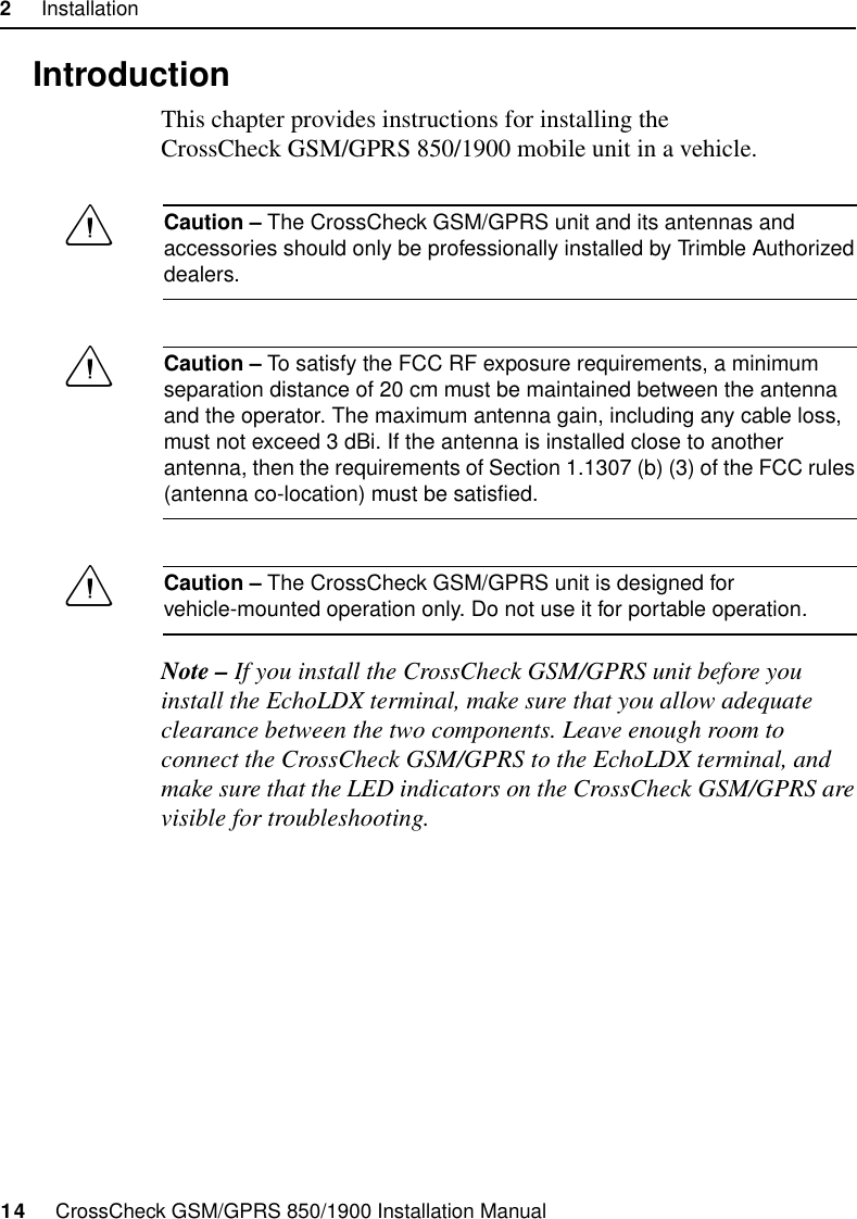 2     Installation14     CrossCheck GSM/GPRS 850/1900 Installation Manual2.1 IntroductionThis chapter provides instructions for installing the CrossCheck GSM/GPRS 850/1900 mobile unit in a vehicle.CCaution – The CrossCheck GSM/GPRS unit and its antennas and accessories should only be professionally installed by Trimble Authorized dealers.CCaution – To satisfy the FCC RF exposure requirements, a minimum separation distance of 20 cm must be maintained between the antenna and the operator. The maximum antenna gain, including any cable loss, must not exceed 3 dBi. If the antenna is installed close to another antenna, then the requirements of Section 1.1307 (b) (3) of the FCC rules (antenna co-location) must be satisfied.CCaution – The CrossCheck GSM/GPRS unit is designed for vehicle-mounted operation only. Do not use it for portable operation.Note – If you install the CrossCheck GSM/GPRS unit before you install the EchoLDX terminal, make sure that you allow adequate clearance between the two components. Leave enough room to connect the CrossCheck GSM/GPRS to the EchoLDX terminal, and make sure that the LED indicators on the CrossCheck GSM/GPRS are visible for troubleshooting.