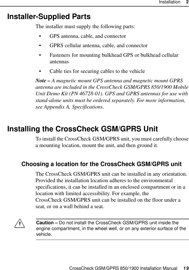 CrossCheck GSM/GPRS 850/1900 Installation Manual     19Installation     22.4 Installer-Supplied PartsThe installer must supply the following parts:• GPS antenna, cable, and connector• GPRS cellular antenna, cable, and connector• Fasteners for mounting bulkhead GPS or bulkhead cellular antennas• Cable ties for securing cables to the vehicleNote – A magnetic mount GPS antenna and magnetic mount GPRS antenna are included in the CrossCheck GSM/GPRS 850/1900 Mobile Unit Demo Kit (PN 46728-01). GPS and GPRS antennas for use with stand-alone units must be ordered separately. For more information, see Appendix A, Specifications.2.5 Installing the CrossCheck GSM/GPRS UnitTo install the CrossCheck GSM/GPRS unit, you must carefully choose a mounting location, mount the unit, and then ground it.2.5.1 Choosing a location for the CrossCheck GSM/GPRS unitThe CrossCheck GSM/GPRS unit can be installed in any orientation. Provided the installation location adheres to the environmental specifications, it can be installed in an enclosed compartment or in a location with limited accessibility. For example, the CrossCheck GSM/GPRS unit can be installed on the floor under a seat, or on a wall behind a seat.CCaution – Do not install the CrossCheck GSM/GPRS unit inside the engine compartment, in the wheel well, or on any exterior surface of the vehicle.
