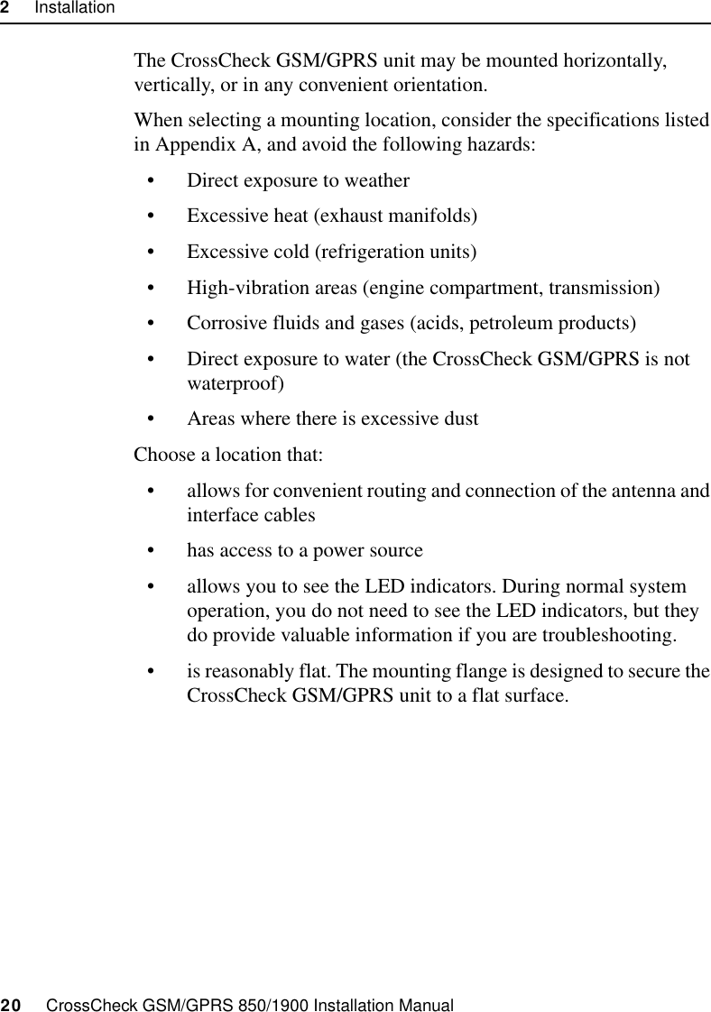 2     Installation20     CrossCheck GSM/GPRS 850/1900 Installation ManualThe CrossCheck GSM/GPRS unit may be mounted horizontally, vertically, or in any convenient orientation. When selecting a mounting location, consider the specifications listed in Appendix A, and avoid the following hazards:• Direct exposure to weather• Excessive heat (exhaust manifolds)• Excessive cold (refrigeration units)• High-vibration areas (engine compartment, transmission)• Corrosive fluids and gases (acids, petroleum products)• Direct exposure to water (the CrossCheck GSM/GPRS is not waterproof)• Areas where there is excessive dustChoose a location that:• allows for convenient routing and connection of the antenna and interface cables• has access to a power source• allows you to see the LED indicators. During normal system operation, you do not need to see the LED indicators, but they do provide valuable information if you are troubleshooting.• is reasonably flat. The mounting flange is designed to secure the CrossCheck GSM/GPRS unit to a flat surface. 