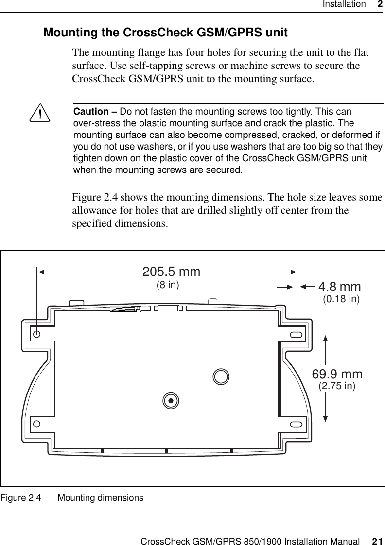 CrossCheck GSM/GPRS 850/1900 Installation Manual     21Installation     22.5.2 Mounting the CrossCheck GSM/GPRS unitThe mounting flange has four holes for securing the unit to the flat surface. Use self-tapping screws or machine screws to secure the CrossCheck GSM/GPRS unit to the mounting surface. CCaution – Do not fasten the mounting screws too tightly. This can over-stress the plastic mounting surface and crack the plastic. The mounting surface can also become compressed, cracked, or deformed if you do not use washers, or if you use washers that are too big so that they tighten down on the plastic cover of the CrossCheck GSM/GPRS unit when the mounting screws are secured.Figure 2.4 shows the mounting dimensions. The hole size leaves some allowance for holes that are drilled slightly off center from the specified dimensions.Figure 2.4 Mounting dimensions4.8 205.5 mm69.9 mm(8 in)(2.75 in)(0.18 in)mm