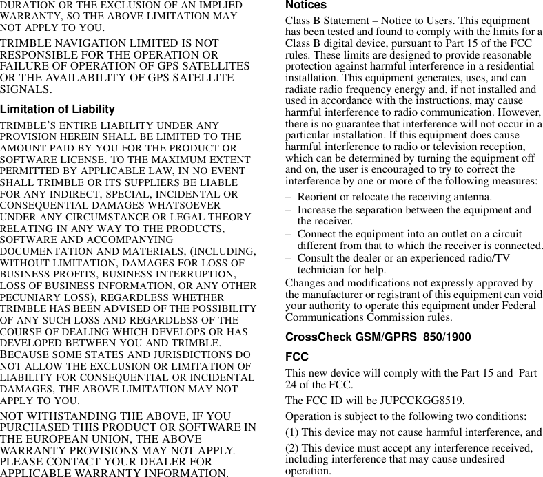 DURATION OR THE EXCLUSION OF AN IMPLIED WARRANTY, SO THE ABOVE LIMITATION MAY NOT APPLY TO YOU.TRIMBLE NAVIGATION LIMITED IS NOT RESPONSIBLE FOR THE OPERATION OR FAILURE OF OPERATION OF GPS SATELLITES OR THE AVAILABILITY OF GPS SATELLITE SIGNALS.Limitation of LiabilityTRIMBLE’S ENTIRE LIABILITY UNDER ANY PROVISION HEREIN SHALL BE LIMITED TO THE AMOUNT PAID BY YOU FOR THE PRODUCT OR SOFTWARE LICENSE. TO THE MAXIMUM EXTENT PERMITTED BY APPLICABLE LAW, IN NO EVENT SHALL TRIMBLE OR ITS SUPPLIERS BE LIABLE FOR ANY INDIRECT, SPECIAL, INCIDENTAL OR CONSEQUENTIAL DAMAGES WHATSOEVER UNDER ANY CIRCUMSTANCE OR LEGAL THEORY RELATING IN ANY WAY TO THE PRODUCTS, SOFTWARE AND ACCOMPANYING DOCUMENTATION AND MATERIALS, (INCLUDING, WITHOUT LIMITATION, DAMAGES FOR LOSS OF BUSINESS PROFITS, BUSINESS INTERRUPTION, LOSS OF BUSINESS INFORMATION, OR ANY OTHER PECUNIARY LOSS), REGARDLESS WHETHER TRIMBLE HAS BEEN ADVISED OF THE POSSIBILITY OF ANY SUCH LOSS AND REGARDLESS OF THE COURSE OF DEALING WHICH DEVELOPS OR HAS DEVELOPED BETWEEN YOU AND TRIMBLE. BECAUSE SOME STATES AND JURISDICTIONS DO NOT ALLOW THE EXCLUSION OR LIMITATION OF LIABILITY FOR CONSEQUENTIAL OR INCIDENTAL DAMAGES, THE ABOVE LIMITATION MAY NOT APPLY TO YOU.NOT WITHSTANDING THE ABOVE, IF YOU PURCHASED THIS PRODUCT OR SOFTWARE IN THE EUROPEAN UNION, THE ABOVE WARRANTY PROVISIONS MAY NOT APPLY. PLEASE CONTACT YOUR DEALER FOR APPLICABLE WARRANTY INFORMATION.NoticesClass B Statement – Notice to Users. This equipment has been tested and found to comply with the limits for a Class B digital device, pursuant to Part 15 of the FCC rules. These limits are designed to provide reasonable protection against harmful interference in a residential installation. This equipment generates, uses, and can radiate radio frequency energy and, if not installed and used in accordance with the instructions, may cause harmful interference to radio communication. However, there is no guarantee that interference will not occur in a particular installation. If this equipment does cause harmful interference to radio or television reception, which can be determined by turning the equipment off and on, the user is encouraged to try to correct the interference by one or more of the following measures:– Reorient or relocate the receiving antenna.– Increase the separation between the equipment and the receiver.– Connect the equipment into an outlet on a circuit different from that to which the receiver is connected.– Consult the dealer or an experienced radio/TV technician for help.Changes and modifications not expressly approved by the manufacturer or registrant of this equipment can void your authority to operate this equipment under Federal Communications Commission rules.CrossCheck GSM/GPRS  850/1900FCCThis new device will comply with the Part 15 and  Part 24 of the FCC. The FCC ID will be JUPCCKGG8519.Operation is subject to the following two conditions:(1) This device may not cause harmful interference, and(2) This device must accept any interference received, including interference that may cause undesired operation.