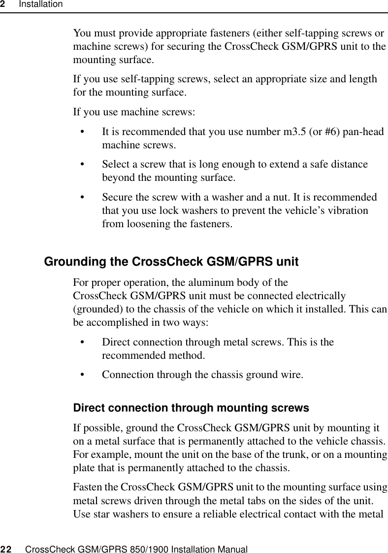 2     Installation22     CrossCheck GSM/GPRS 850/1900 Installation ManualYou must provide appropriate fasteners (either self-tapping screws or machine screws) for securing the CrossCheck GSM/GPRS unit to the mounting surface.If you use self-tapping screws, select an appropriate size and length for the mounting surface.If you use machine screws:• It is recommended that you use number m3.5 (or #6) pan-head machine screws.• Select a screw that is long enough to extend a safe distance beyond the mounting surface.• Secure the screw with a washer and a nut. It is recommended that you use lock washers to prevent the vehicle’s vibration from loosening the fasteners.2.5.3 Grounding the CrossCheck GSM/GPRS unitFor proper operation, the aluminum body of the CrossCheck GSM/GPRS unit must be connected electrically (grounded) to the chassis of the vehicle on which it installed. This can be accomplished in two ways:• Direct connection through metal screws. This is the recommended method.• Connection through the chassis ground wire.Direct connection through mounting screwsIf possible, ground the CrossCheck GSM/GPRS unit by mounting it on a metal surface that is permanently attached to the vehicle chassis. For example, mount the unit on the base of the trunk, or on a mounting plate that is permanently attached to the chassis. Fasten the CrossCheck GSM/GPRS unit to the mounting surface using metal screws driven through the metal tabs on the sides of the unit. Use star washers to ensure a reliable electrical contact with the metal 