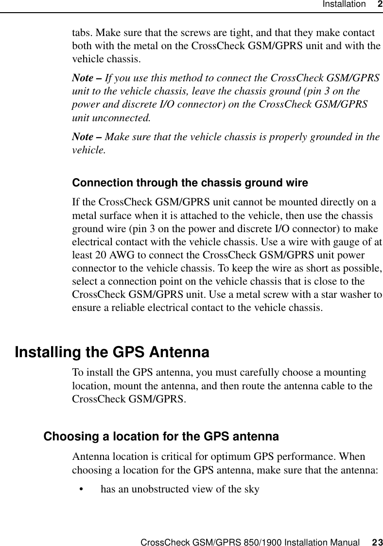 CrossCheck GSM/GPRS 850/1900 Installation Manual     23Installation     2tabs. Make sure that the screws are tight, and that they make contact both with the metal on the CrossCheck GSM/GPRS unit and with the vehicle chassis.Note – If you use this method to connect the CrossCheck GSM/GPRS unit to the vehicle chassis, leave the chassis ground (pin 3 on the power and discrete I/O connector) on the CrossCheck GSM/GPRS unit unconnected.Note – Make sure that the vehicle chassis is properly grounded in the vehicle.Connection through the chassis ground wireIf the CrossCheck GSM/GPRS unit cannot be mounted directly on a metal surface when it is attached to the vehicle, then use the chassis ground wire (pin 3 on the power and discrete I/O connector) to make electrical contact with the vehicle chassis. Use a wire with gauge of at least 20 AWG to connect the CrossCheck GSM/GPRS unit power connector to the vehicle chassis. To keep the wire as short as possible, select a connection point on the vehicle chassis that is close to the CrossCheck GSM/GPRS unit. Use a metal screw with a star washer to ensure a reliable electrical contact to the vehicle chassis.2.6 Installing the GPS AntennaTo install the GPS antenna, you must carefully choose a mounting location, mount the antenna, and then route the antenna cable to the CrossCheck GSM/GPRS.2.6.1 Choosing a location for the GPS antennaAntenna location is critical for optimum GPS performance. When choosing a location for the GPS antenna, make sure that the antenna:• has an unobstructed view of the sky