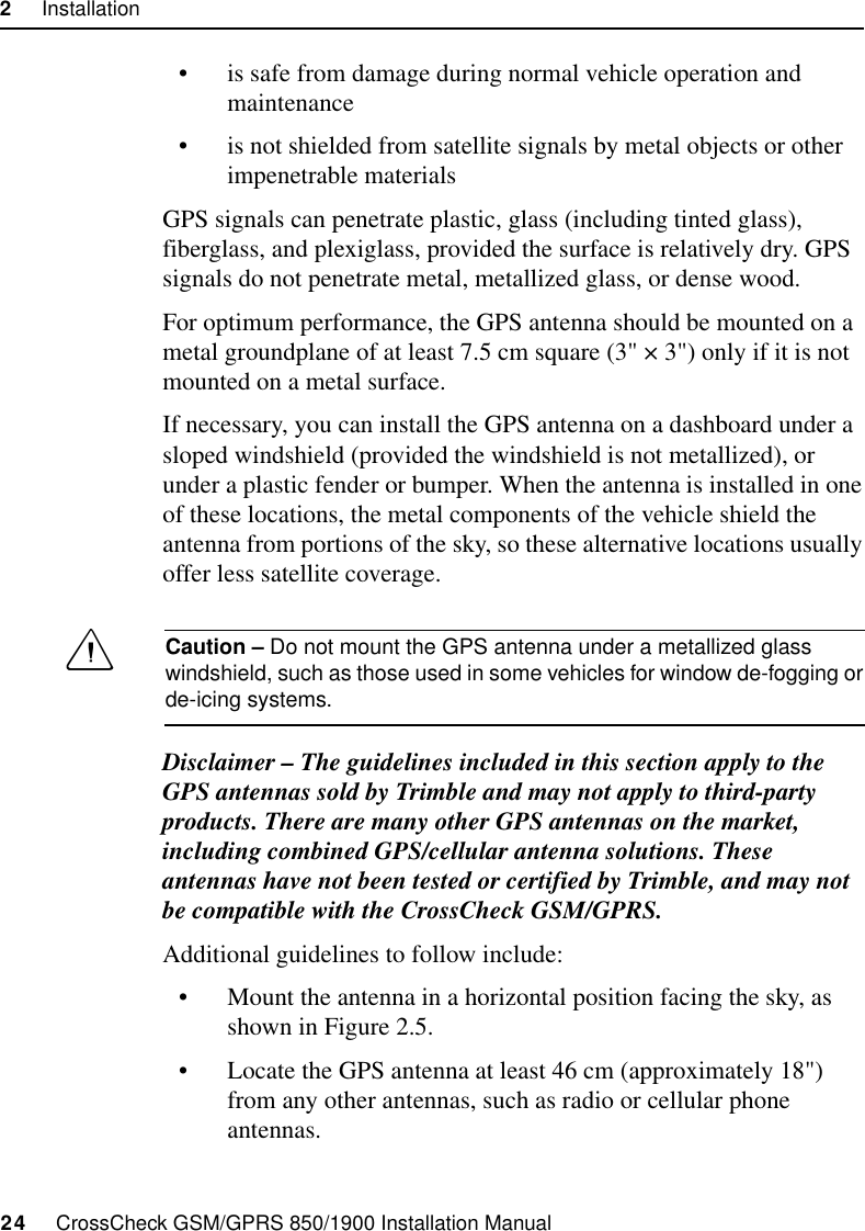 2     Installation24     CrossCheck GSM/GPRS 850/1900 Installation Manual• is safe from damage during normal vehicle operation and maintenance• is not shielded from satellite signals by metal objects or other impenetrable materialsGPS signals can penetrate plastic, glass (including tinted glass), fiberglass, and plexiglass, provided the surface is relatively dry. GPS signals do not penetrate metal, metallized glass, or dense wood.For optimum performance, the GPS antenna should be mounted on a metal groundplane of at least 7.5 cm square (3&quot; × 3&quot;) only if it is not mounted on a metal surface.If necessary, you can install the GPS antenna on a dashboard under a sloped windshield (provided the windshield is not metallized), or under a plastic fender or bumper. When the antenna is installed in one of these locations, the metal components of the vehicle shield the antenna from portions of the sky, so these alternative locations usually offer less satellite coverage.CCaution – Do not mount the GPS antenna under a metallized glass windshield, such as those used in some vehicles for window de-fogging or de-icing systems.Disclaimer – The guidelines included in this section apply to the GPS antennas sold by Trimble and may not apply to third-party products. There are many other GPS antennas on the market, including combined GPS/cellular antenna solutions. These antennas have not been tested or certified by Trimble, and may not be compatible with the CrossCheck GSM/GPRS.Additional guidelines to follow include:• Mount the antenna in a horizontal position facing the sky, as shown in Figure 2.5.• Locate the GPS antenna at least 46 cm (approximately 18&quot;) from any other antennas, such as radio or cellular phone antennas.