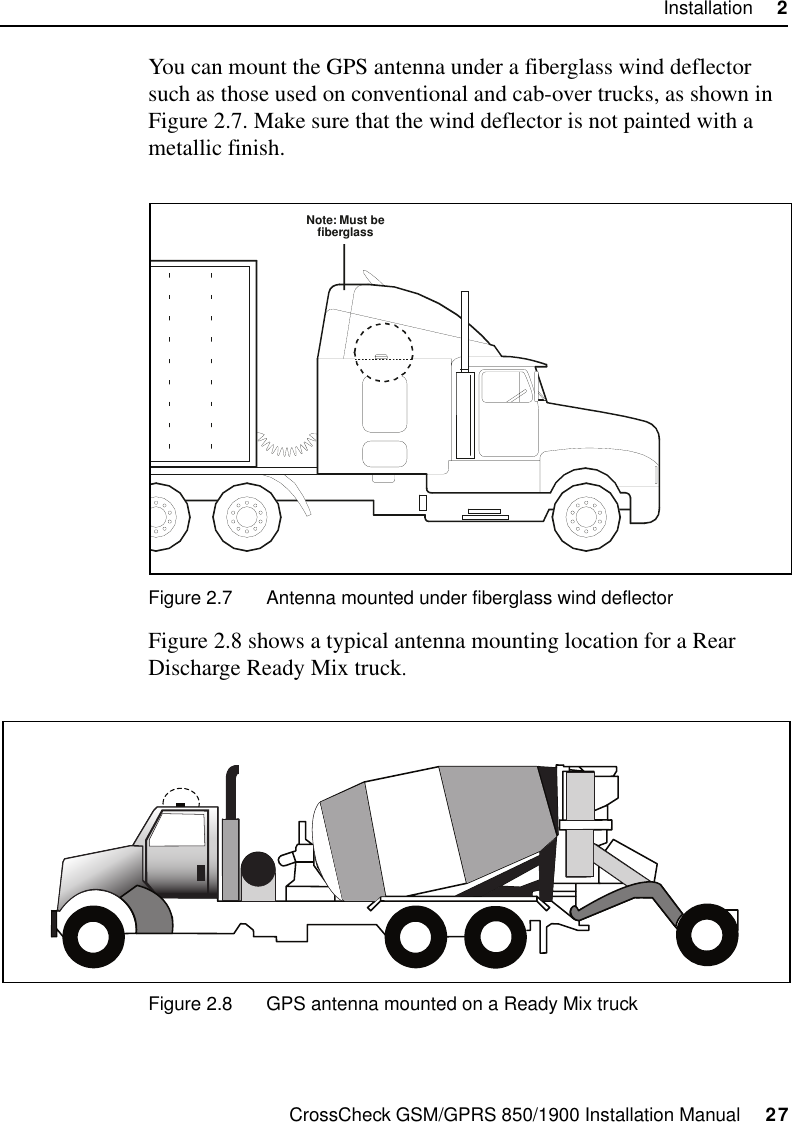 CrossCheck GSM/GPRS 850/1900 Installation Manual     27Installation     2You can mount the GPS antenna under a fiberglass wind deflector such as those used on conventional and cab-over trucks, as shown in Figure 2.7. Make sure that the wind deflector is not painted with a metallic finish.Figure 2.7 Antenna mounted under fiberglass wind deflectorFigure 2.8 shows a typical antenna mounting location for a Rear Discharge Ready Mix truck. Figure 2.8 GPS antenna mounted on a Ready Mix truckNote: Must befiberglass         