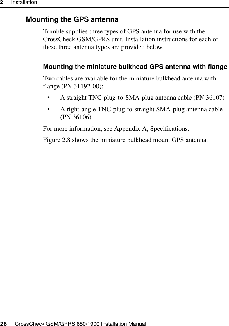 2     Installation28     CrossCheck GSM/GPRS 850/1900 Installation Manual2.6.2 Mounting the GPS antennaTrimble supplies three types of GPS antenna for use with the CrossCheck GSM/GPRS unit. Installation instructions for each of these three antenna types are provided below. Mounting the miniature bulkhead GPS antenna with flangeTwo cables are available for the miniature bulkhead antenna with flange (PN 31192-00):• A straight TNC-plug-to-SMA-plug antenna cable (PN 36107)• A right-angle TNC-plug-to-straight SMA-plug antenna cable (PN 36106)For more information, see Appendix A, Specifications.Figure 2.8 shows the miniature bulkhead mount GPS antenna.