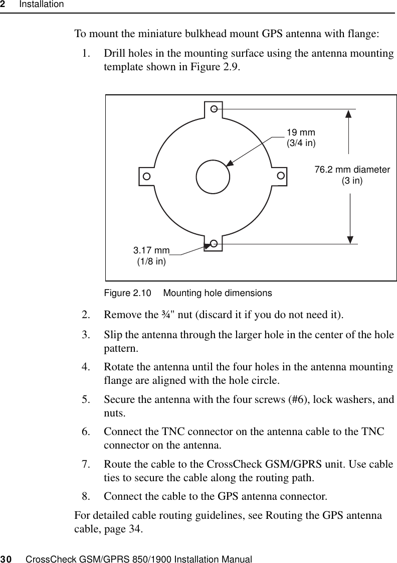 2     Installation30     CrossCheck GSM/GPRS 850/1900 Installation ManualTo mount the miniature bulkhead mount GPS antenna with flange:1. Drill holes in the mounting surface using the antenna mounting template shown in Figure 2.9.Figure 2.10 Mounting hole dimensions2. Remove the ¾&quot; nut (discard it if you do not need it).3. Slip the antenna through the larger hole in the center of the hole pattern.4. Rotate the antenna until the four holes in the antenna mounting flange are aligned with the hole circle.5. Secure the antenna with the four screws (#6), lock washers, and nuts.6. Connect the TNC connector on the antenna cable to the TNC connector on the antenna.7. Route the cable to the CrossCheck GSM/GPRS unit. Use cable ties to secure the cable along the routing path.8. Connect the cable to the GPS antenna connector.For detailed cable routing guidelines, see Routing the GPS antenna cable, page 34.7.6 cm(3 in)19 mm(3/4 in)3.8 mm(5/32 in)3.17 mm(1/8 in)76.2 mm diameter(3 in)19 mm(3/4 in)