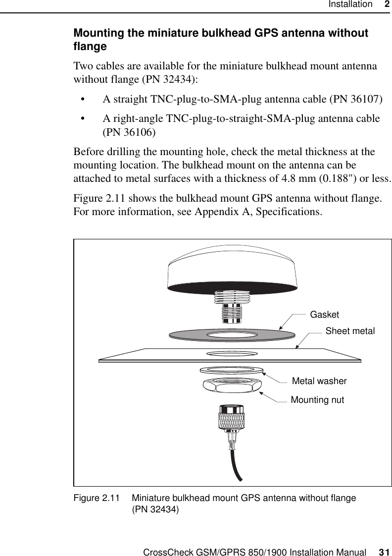 CrossCheck GSM/GPRS 850/1900 Installation Manual     31Installation     2Mounting the miniature bulkhead GPS antenna without flangeTwo cables are available for the miniature bulkhead mount antenna without flange (PN 32434):• A straight TNC-plug-to-SMA-plug antenna cable (PN 36107)• A right-angle TNC-plug-to-straight-SMA-plug antenna cable (PN 36106)Before drilling the mounting hole, check the metal thickness at the mounting location. The bulkhead mount on the antenna can be attached to metal surfaces with a thickness of 4.8 mm (0.188&quot;) or less.Figure 2.11 shows the bulkhead mount GPS antenna without flange. For more information, see Appendix A, Specifications.Figure 2.11 Miniature bulkhead mount GPS antenna without flange(PN 32434)GasketSheet metalMetal washerMounting nut