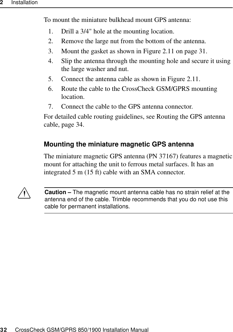 2     Installation32     CrossCheck GSM/GPRS 850/1900 Installation ManualTo mount the miniature bulkhead mount GPS antenna:1. Drill a 3/4&quot; hole at the mounting location.2. Remove the large nut from the bottom of the antenna.3. Mount the gasket as shown in Figure 2.11 on page 31.4. Slip the antenna through the mounting hole and secure it using the large washer and nut.5. Connect the antenna cable as shown in Figure 2.11.6. Route the cable to the CrossCheck GSM/GPRS mounting location.7. Connect the cable to the GPS antenna connector.For detailed cable routing guidelines, see Routing the GPS antenna cable, page 34.Mounting the miniature magnetic GPS antennaThe miniature magnetic GPS antenna (PN 37167) features a magnetic mount for attaching the unit to ferrous metal surfaces. It has an integrated 5 m (15 ft) cable with an SMA connector. CCaution – The magnetic mount antenna cable has no strain relief at the antenna end of the cable. Trimble recommends that you do not use this cable for permanent installations.