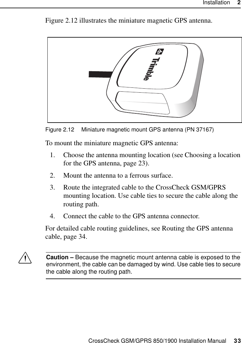 CrossCheck GSM/GPRS 850/1900 Installation Manual     33Installation     2Figure 2.12 illustrates the miniature magnetic GPS antenna.Figure 2.12 Miniature magnetic mount GPS antenna (PN 37167)To mount the miniature magnetic GPS antenna:1. Choose the antenna mounting location (see Choosing a location for the GPS antenna, page 23).2. Mount the antenna to a ferrous surface.3. Route the integrated cable to the CrossCheck GSM/GPRS mounting location. Use cable ties to secure the cable along the routing path.4. Connect the cable to the GPS antenna connector.For detailed cable routing guidelines, see Routing the GPS antenna cable, page 34.CCaution – Because the magnetic mount antenna cable is exposed to the environment, the cable can be damaged by wind. Use cable ties to secure the cable along the routing path.