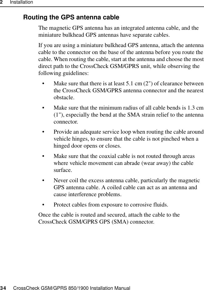 2     Installation34     CrossCheck GSM/GPRS 850/1900 Installation Manual2.6.3 Routing the GPS antenna cableThe magnetic GPS antenna has an integrated antenna cable, and the miniature bulkhead GPS antennas have separate cables.If you are using a miniature bulkhead GPS antenna, attach the antenna cable to the connector on the base of the antenna before you route the cable. When routing the cable, start at the antenna and choose the most direct path to the CrossCheck GSM/GPRS unit, while observing the following guidelines:• Make sure that there is at least 5.1 cm (2&quot;) of clearance between the CrossCheck GSM/GPRS antenna connector and the nearest obstacle.• Make sure that the minimum radius of all cable bends is 1.3 cm (1&quot;), especially the bend at the SMA strain relief to the antenna connector.• Provide an adequate service loop when routing the cable around vehicle hinges, to ensure that the cable is not pinched when a hinged door opens or closes.• Make sure that the coaxial cable is not routed through areas where vehicle movement can abrade (wear away) the cable surface.• Never coil the excess antenna cable, particularly the magnetic GPS antenna cable. A coiled cable can act as an antenna and cause interference problems.• Protect cables from exposure to corrosive fluids.Once the cable is routed and secured, attach the cable to the CrossCheck GSM/GPRS GPS (SMA) connector.