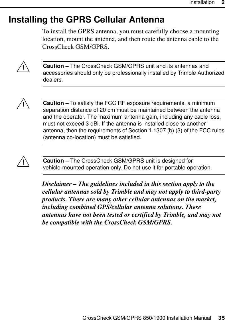 CrossCheck GSM/GPRS 850/1900 Installation Manual     35Installation     22.7 Installing the GPRS Cellular AntennaTo install the GPRS antenna, you must carefully choose a mounting location, mount the antenna, and then route the antenna cable to the CrossCheck GSM/GPRS.CCaution – The CrossCheck GSM/GPRS unit and its antennas and accessories should only be professionally installed by Trimble Authorized dealers.CCaution – To satisfy the FCC RF exposure requirements, a minimum separation distance of 20 cm must be maintained between the antenna and the operator. The maximum antenna gain, including any cable loss, must not exceed 3 dBi. If the antenna is installed close to another antenna, then the requirements of Section 1.1307 (b) (3) of the FCC rules (antenna co-location) must be satisfied.CCaution – The CrossCheck GSM/GPRS unit is designed for vehicle-mounted operation only. Do not use it for portable operation.Disclaimer – The guidelines included in this section apply to the cellular antennas sold by Trimble and may not apply to third-party products. There are many other cellular antennas on the market, including combined GPS/cellular antenna solutions. These antennas have not been tested or certified by Trimble, and may not be compatible with the CrossCheck GSM/GPRS.