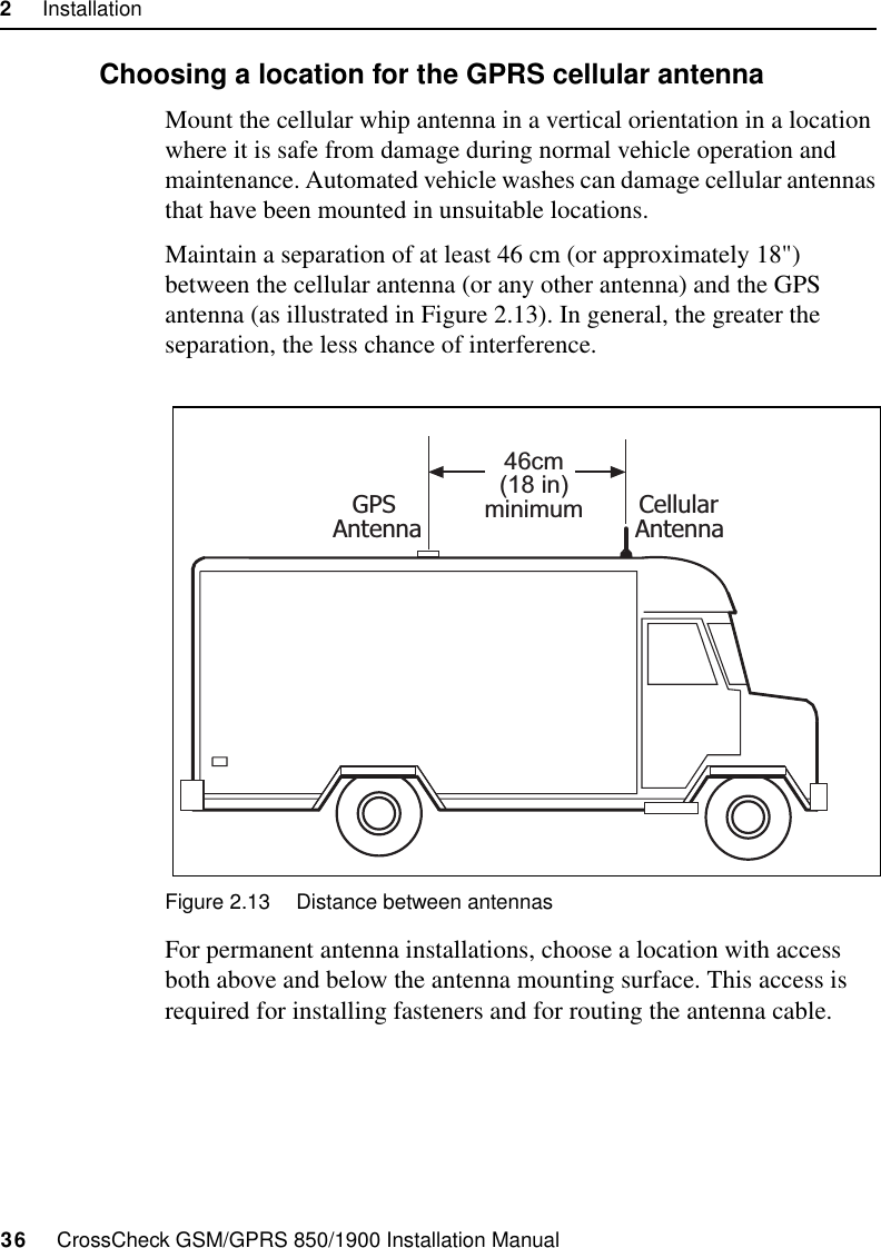 2     Installation36     CrossCheck GSM/GPRS 850/1900 Installation Manual2.7.1 Choosing a location for the GPRS cellular antennaMount the cellular whip antenna in a vertical orientation in a location where it is safe from damage during normal vehicle operation and maintenance. Automated vehicle washes can damage cellular antennas that have been mounted in unsuitable locations.Maintain a separation of at least 46 cm (or approximately 18&quot;) between the cellular antenna (or any other antenna) and the GPS antenna (as illustrated in Figure 2.13). In general, the greater the separation, the less chance of interference.  Figure 2.13 Distance between antennasFor permanent antenna installations, choose a location with access both above and below the antenna mounting surface. This access is required for installing fasteners and for routing the antenna cable.46cm(18 in)minimumGPSAntennaCellularAntenna