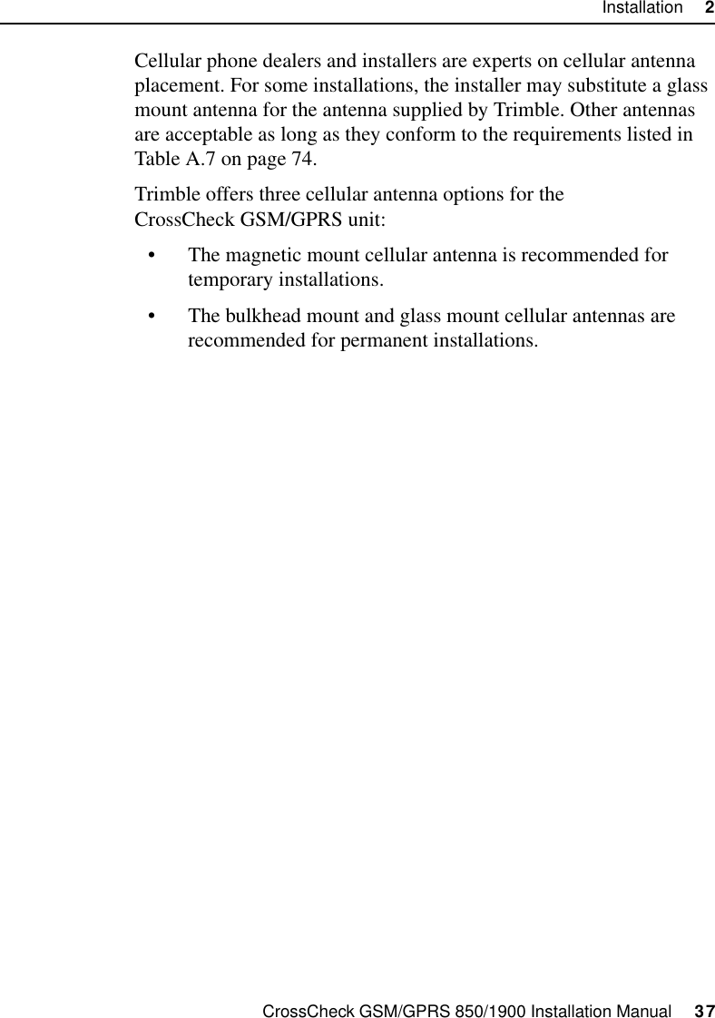 CrossCheck GSM/GPRS 850/1900 Installation Manual     37Installation     2Cellular phone dealers and installers are experts on cellular antenna placement. For some installations, the installer may substitute a glass mount antenna for the antenna supplied by Trimble. Other antennas are acceptable as long as they conform to the requirements listed in Table A.7 on page 74.Trimble offers three cellular antenna options for the CrossCheck GSM/GPRS unit:• The magnetic mount cellular antenna is recommended for temporary installations.• The bulkhead mount and glass mount cellular antennas are recommended for permanent installations.